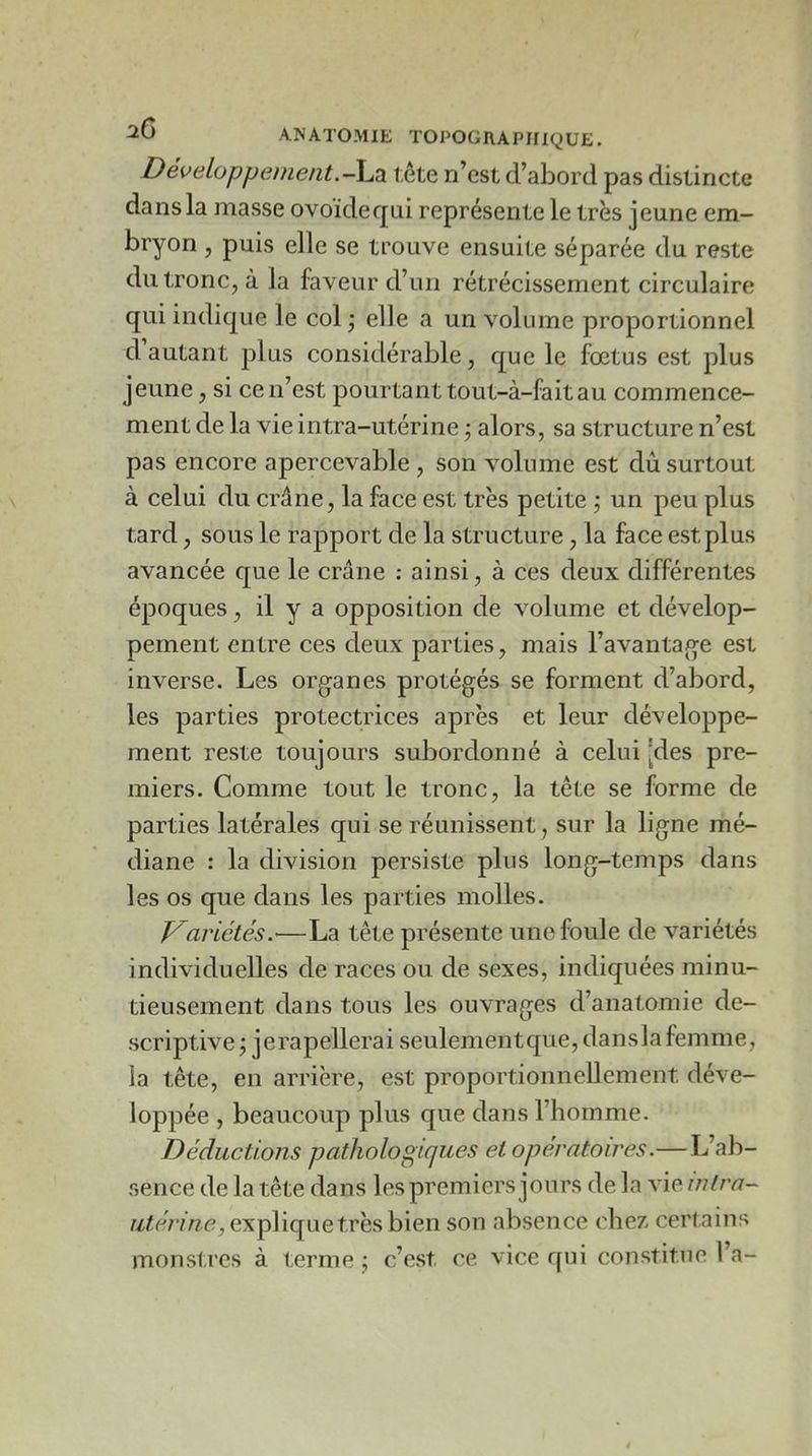 Développement.-Audi tête n’cst d’abord pas distincte dans la masse ovoidequi représente le très jeune em- bryon , puis elle se trouve ensuite séparée du reste du tronc, à la faveur d’on rétrécissement circulaire qui indique le col \ elle a un volume proportionnel d autant plus considérable, que le fœtus est plus jeune, si ce n’est pourtant tout-à-faitau commence- ment de la vie intra-utérine j alors, sa structure n’est pas encore apercevable , son volume est dû surtout à celui du crâne, la face est très petite j un peu plus tard, sous le rapport de la structure, la face est plus avancée que le crâne : ainsi, à ces deux différentes époques, il y a opposition de volume et dévelop- pement entre ces deux parties, mais l’avantaj^e est inverse. Les organes protégés se forment d’abord, les parties protectrices après et leur développe- ment reste toujours subordonné à celui [des pre- miers. Comme tout le tronc, la tête se forme de parties latérales qui se réunissent, sur la ligne mé- diane : la division persiste plus long-temps dans les os que dans les parties molles. V^ariétés.'—La tête présente une foule de variétés individuelles de races ou de sexes, indiquées minu- tieusement dans tous les ouvrages d’anatomie de- scriptive j jerapellerai seulementque, dansla femme, la tête, en arrière, est proportionnellement déve- loppée , beaucoup plus que dans l’homme. Déductions pathologiques et opératoires.—L’ab- sence de la tête dans les premiers jours de la vie infra- utérine, expViquetvhsh'ien son absence chez certains monstres à terme j c’est ce vice qui constitue l’a-