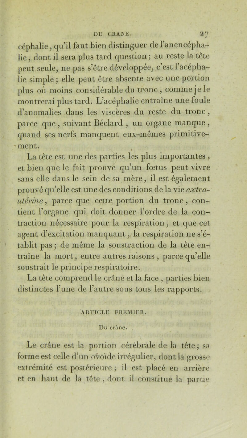 DU CRAiNE. •in céphalie, qu’il faut bien distinguer de l’anencépha- lie , dont il sera plus tard question ; au reste la tête peut seule, ne pas s’être développée, c’est l’acépha- lie simple j elle peut être absente avec une portion plus où moins considérable du tronc, comme je le montrerai plus tard. L’acéphalie entraîne une foule d’anomalies dans les viscères du reste du tronc, parce que, suivant Béclard , un organe manque , quand ses nerfs manquent eux-mêmes primitive- - ment. * La tête est une des parties les plus importantes , et bien que le fait prouve qu’un fœtus peut vivre sans elle dans le sein de sa mère, il est également prouvé qu’elle est une des conditions de la vie extra- utérine, parce que cette portion du tronc, con- tient l’organe qui doit donner l’ordre de la con- traction nécessaire pour la respiration, et que cet agent d’excitation manquant, la respiration ne s’é- tablit pas ; de même la soustraction de la tête en- traîne la mort, entre autres raisons , parce qu’elle soustrait le principe respiratoire. La tête comprend le crâne et la face, parties bien distinctes l’une de l’autre sous tous les rapports, ARTICLE PREMIER. Du crâne. Le crâne est la portion cérébrale de la tête ; sa forme est celle d’un ovoïde irrégulier, dont la grosse* ext rémité est postérieure ; il est placé en arrière et en haut de la tête , dont il constitue la partie