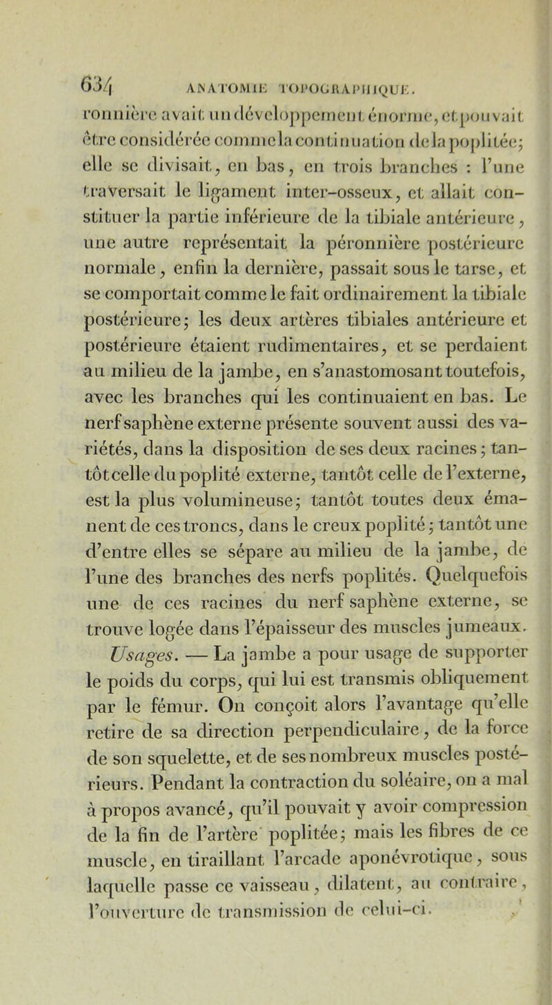 63/j ANA'l’OMlK l'OI'Ot^HAPUIQUi:. roiiilici e avail; uii(lévclo])pcinen(,éiioniJc,ct.poiivait el.re considéréecojnniclaconüiniaüon delàpoj)liLée; elle se divisait,J en bas, en trois branches : l’une ».raVersait le lig'ament inter-osseux, et allait con- stituer la partie inférieure de la tibiale antérieure, une autre représentait la péronnière postérieure normale, enfin la dernière, passait sous le tarse, et se comportait comme le fait ordinairement la tibiale postérieure j les deux artères tibiales antérieure et postérieure étaient rudimentaires, et se perdaient au milieu de la jambe, en s’anastomosant toutefois, avec les branches qui les continuaient en bas. Le nerf saphène externe présente souvent aussi des va- riétés, dans la disposition de ses deux racines ; tan- tôt celle du poplité externe, tantôt celle de l’externe, est la plus volumineuse; tantôt toutes deux éma- nent de ces troncs, dans le creux poplité ; tantôt une d’entre elles se sépare au milieu de la jambe, de l’une des branches des nerfs poplités. Quelquefois une de ces racines du nerf saphène externe, se trouve logée dans l’épaisseur des muscles jumeaux. Usages. — La jambe a pour usage de supporter le poids du corps, qui lui est transmis obliquement par le fémur. On conçoit alors l’avantage qu’elle retire de sa direction perpendiculaire, de la force de son squelette, et de ses nombreux muscles posté- rieurs. Pendant la contraction du soleaire, on a mal à propos avancé, qu’il pouvait y avoir compression de la fin de l’artère poplitée; mais les fibres de ce muscle, en tiraillant l’arcade aponévrotique, sous laquelle passe ce vaisseau , dilatent, au conf.rairc , l’ouverture <le transmission de celui-ci.