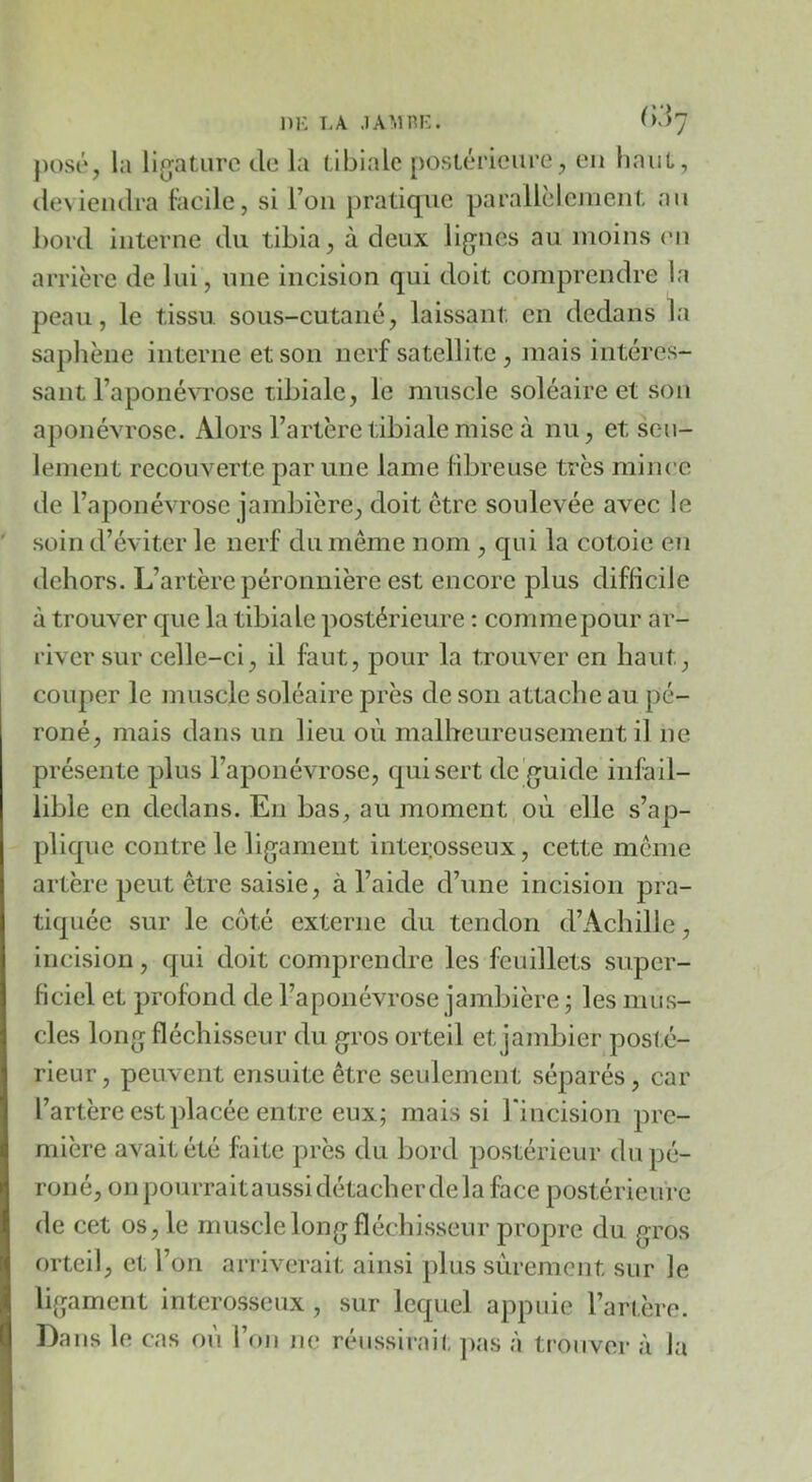 DK LA ^>'^7 })OSi“, la lijjaturc de la (âbialc postérieure, eu haut, deviendra tiicile, si l’on pratique parallèlcjiiciit au bord interne du tibia, à deux lignes au moins (mi arrière de lui, nue incision qui doit comprendre la peau, le tissu, sous-cutané, laissant en dedans la saphène interne et son nerf satellite , mais intéres- sant l’aponévrose tibiale, le muscle soléaire et son aponévrose. Alors l’artère tibiale mise à nu, et seu- lement recouverte par une lame libreuse très mince de l’aponévrose jambière, doit être soulevée avec le soin d’éviter le nerf du même nom , qui la cotoic en dehors. L’artère péronnière est encore plus difficile à trouver que la tibiale postérieure : commepour ar- river sur celle-ci, il faut, pour la trouver en haut, couper le muscle soléaire près de son attache au pé- roné, mais dans un lieu où malheureusement il ne présente plus l’aponévrose, qui sert de guide iiifail- lil)le en dedans. En bas, au moment où elle s’ap- plique contre le ligament intei;osseux, cette même artère peut être saisie, à l’aide d’une incision pra- tiquée sur le coté externe du tendon d’Achille, incision, qui doit comprendre les feuillets super- ficiel et profond de l’aponévrose jambière ; les mus- cles long fléchisseur du gros orteil et jambier posté- rieur , peuvent ensuite être seulement séparés, car l’artère est placée entre eux; mais si rincision pre- mière avait été faite près du bord postérieur du pé- roné, on pourrait aussi détacher de la face postérieu re de cet os, le muscle long fléchisseur propre du gros orteil, et l’on arriverait ainsi plus sûrement sur le ligament interosseux, sur lequel appuie l’arière. Dans le cas où l’on ne réussirai!, ]>as à trouver à la