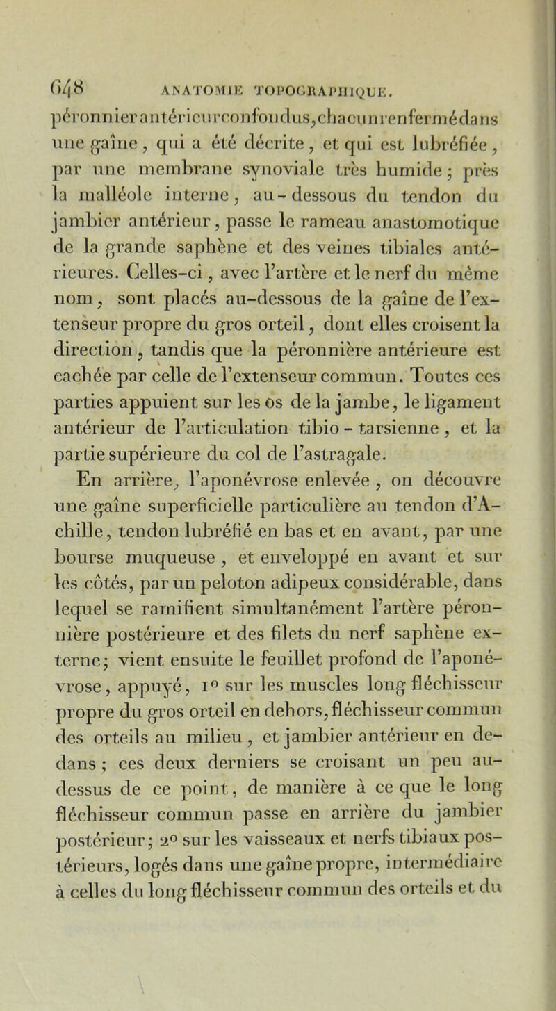 (>48 A^ATO.\Il^: TOPOtiRAPJIlQUE. pérüniiierniitériciM’confoiKlus^cliaciiurenferniédans une gaine, qui a été décrite, et qui est Jubréfiée, par niie membrane synoviale très humide; près la malléole interne, au-dessous du tendon du jambicr antérieur, passe le rameau anastomotique de la grande saphène et des veines tibiales anté- rieures. Celles-ci, avec l’artère et le nerf du même nom , sont placés au-dessous de la gaine de l’ex- tenseur propre du gros orteil, dont elles croisent la direction , tandis que la péronnière antérieure est cachée par celle de l’extenseur commun. Toutes ces parties appuient sur les os de la jambe, le ligament antérieur de l’articulation tibio - tarsienne , et la partie supérieure du col de l’astragale. En arrière, l’aponévrose enlevée , on découvre une gaine superficielle particulière au tendon d’A- chille, tendon lubréfié en bas et en avant, par une bourse mucj[ueuse , et enveloppé en avant et sur les cotés, par un peloton adipeux considérable, dans lequel se ramifient simultanément l’artère péron- nière postérieure et des filets du nerf saphène ex- terne; vient ensuite le feuillet profond de l’aponé- vrose, appuyé, sur les muscles long fléchisseur propre du gros orteil en dehors, fléchisseur commun des orteils au milieu , et jambier antérieur en de- dans ; ces deux derniers se croisant un peu au- dessus de ce point, de manière à ce que le long fléchisseur commun passe en arrière du jambier postérieur; sur les vaisseaux et nerfs tibiaux pos- térieurs, logés dans une gaine propre, intermédiaire à celles du long fléchisseur commun des orteils et du