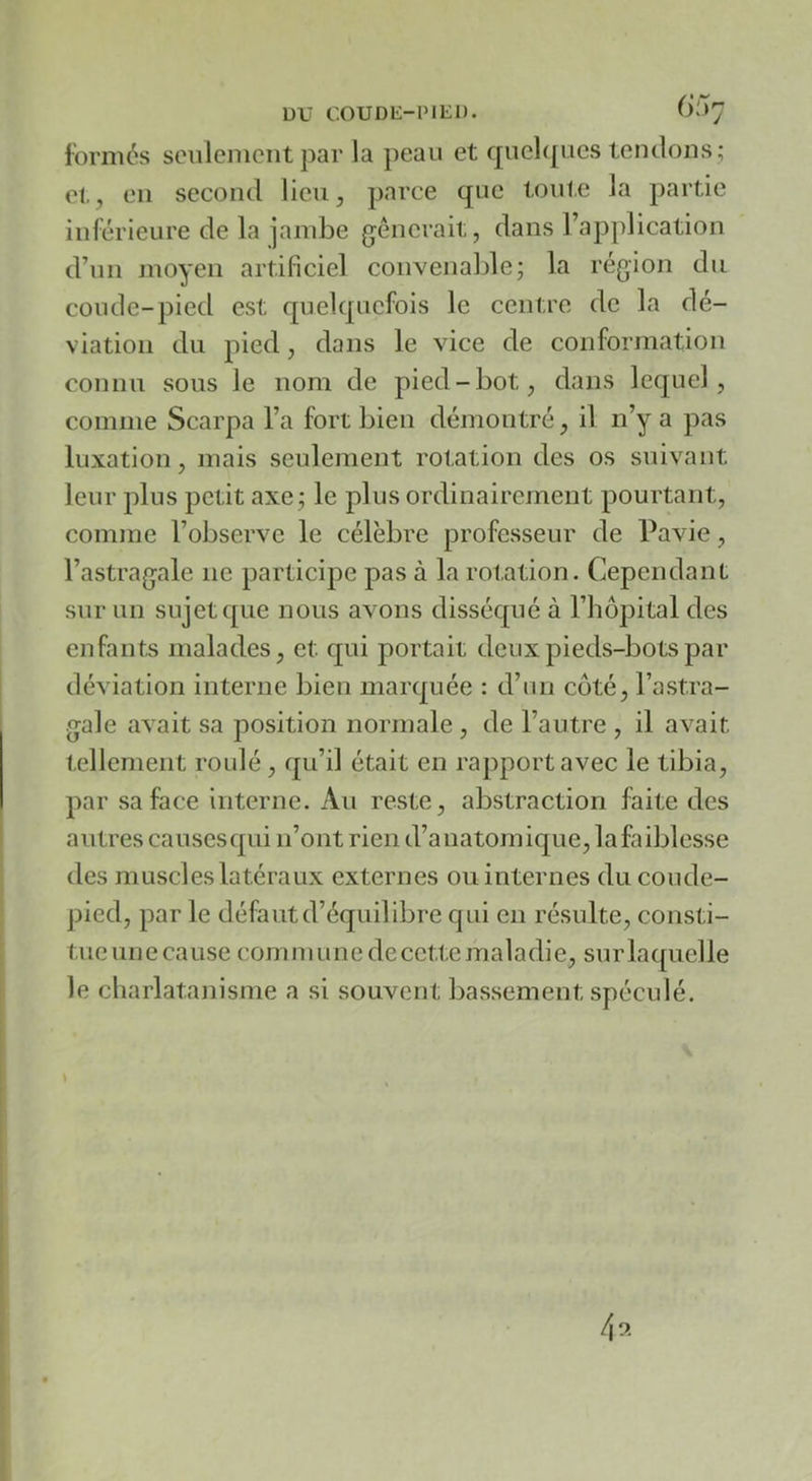 Ibrmés seulement par la peau et quelipies tentions ; et, en second lieu, parce que toute la partie inférieure de la jambe gênerait, dans l’application d’un moyen artificiel convenable; la région du coude-pied est quelquefois le centre de la dé- viation du pied, dans le vice de conformation connu sous le nom de pied-bot, dans lequel, comme Scarpa l’a fort bien démontré, il n’y a pas luxation, mais seulement rotation des os suivant leur plus petit axe; le plus ordinairement pourtant, comme l’observe le célèbre professeur de Pavie, l’astragale ne participe pas à la rotation. Cependant sur un sujet que nous avons disséqué à l’hôpital des enfants malades, et qui portait deux pieds-bots par déviation interne bien marquée : d’un coté, l’astra- gale avait sa position normale , de l’autre , il avait tellement roulé, qu’il était en rapport avec le tibia, par sa face interne. Au reste, abstraction feite des autres causesqui n’ont rien d’anatomique, lafaiblesse des muscles latéraux externes ou internes du coude- pied, par le défaut d’équilibre qui en résulte, consti- tue une cause commune de cette maladie, sur laquelle le charlatanisme a si souvent bassement spéculé.