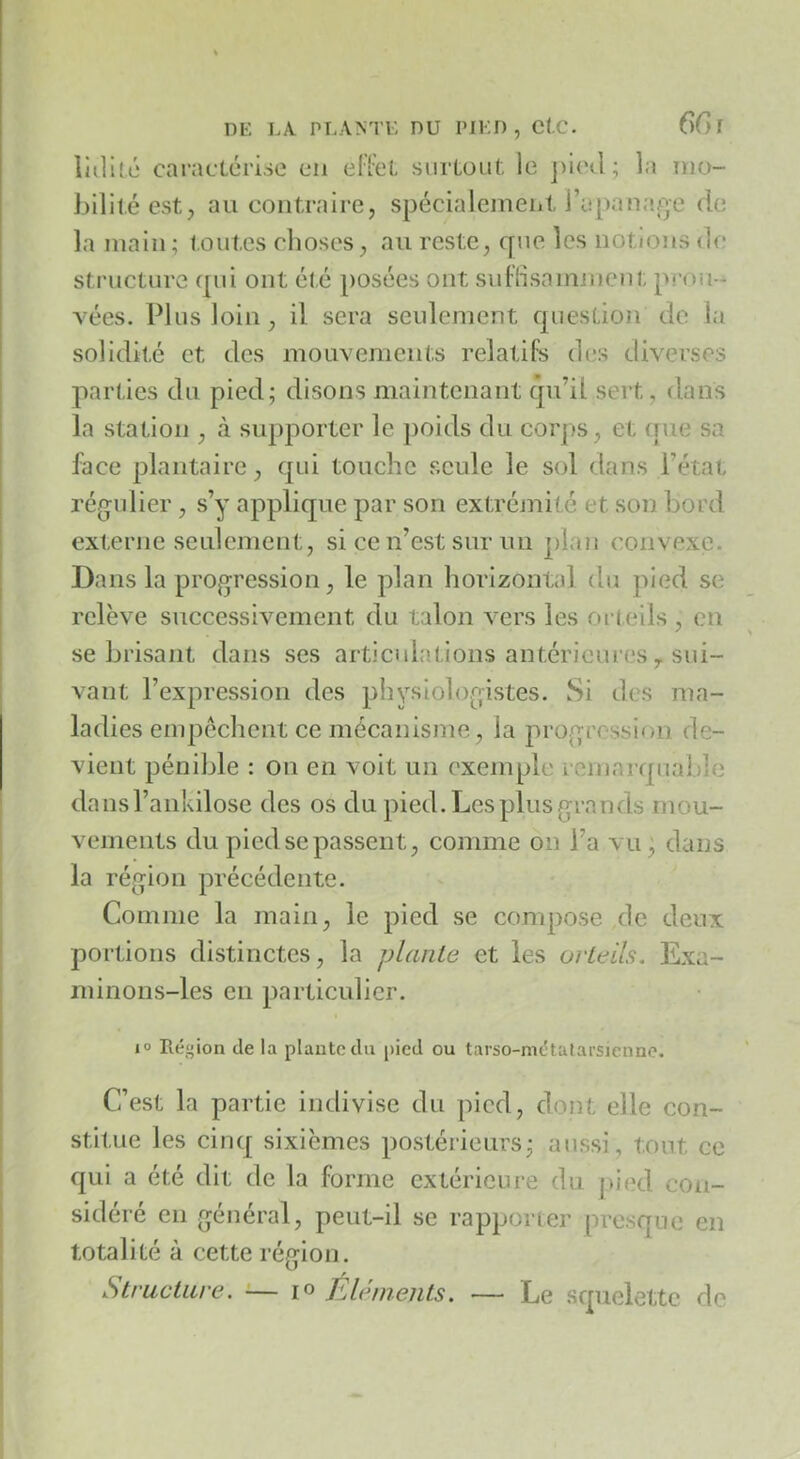 liilité caraclérise en eFfct surLoiit, le la mo- bilité est, au contraire, spécialement rapanaj^e de la main; toutes choses, au reste, que les notions de structure ([iii ont été posées ont suFlisamnient prou- vées. Plus loin, il sera seulement question de la solidité et des mouvements relatifs d(îs diverses parties du pied; disons maintenant qu’il sert, dans la station , à supporter le ])oids du corps, et que sa face plantaire, qui touche seule le sol dans l’état rég'ulier , s’y applique par son extrémité et son bord externe seulement, si ce n’est sur un plan convexe. Ba ns la progression, le plan horizontal du pied se relève successivement du talon vers les orleils , en se brisant dans ses articulations antérieui’cs, sui- vant l’expression des physiologistes. Si des ma- ladies empêchent ce mécanisme, la jirogression de- vient pénible : on en voit un exemple reinarquable dansraiikilose des os du pied. Les plus grands mou- vements du pied SC passent, comme on l’a vu, dans la région précédente. Comme la main, le pied se compose de deux portions distinctes, la plante et les orteils. Exa- minons-les en particulier. 1° Région de la plante du pied ou tarso-métatarsienne. C’est la partie indivise du pied, dont elle con- stitue les cinq sixièmes postérieurs; aussi, tout ce qui a été dit de la forme extérieure du j>ied con- sidéré en général, peut-il se rapporter presque en totalité à cette région. Structure. '•— lo Éléments. — Le squelette de