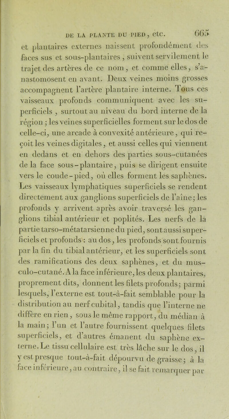 et plantaires externes naissent profundément des ['aces sus et sous-plantaires , suivent servilement le trajet des artères de ce nom, et comme elles, s’a- nastomosent en avant. Deux veines moins grosses accompagnent l’artère plantaire interne. Tons ces vaisseaux profonds communifpient avec les su- perficiels , surtout au niveau du Ijord interne de la région j les veines superficielles forment sur le dos de celle-ci, une arcade à convexité antérieure, qui re- çoit les veines digitales, et aussi celles qui viennent en dedans et en dehors des parties sous-cutanées de la face sous-plantaire, puis se dirigent ensuite vers le coude-pied, où elles forment les saphènes. Les vaisseaux lymphatiques superficiels se rendent directement aux ganglions superficiels de l’aînej les profonds y arrivent après avoir traversé les gan- glions tibial antérieur et poplités. Les nerfs de la partie tarso-métatarsienne du pied, sont aussi super- ficiels et profonds : au dos, les profonds sont fournis parla fin du tibial antérieur, et les superficiels sont des ramifications des deux saphènes, et du mns- culo-cutané, A la face inférieure, les deux plantaires, proprement dits, donnent les filets profonds j parmi lesquels, l’externe est tout-à-fait semblable pour la distribution au nerf cubital, tandis que l’interne ne différé en rien, sous le même rapport, du médian à la main; l’un et l’autre fournissent cpielques filets superficiels, et d’autres émanent du saphène ex- (erne.Le tissu cellulaire est très lâche sur le dos, il y est presque tout-à-fait dépourvu de graisse; à la face iidcrieure, au cojjtraire, il se fait remarquer par