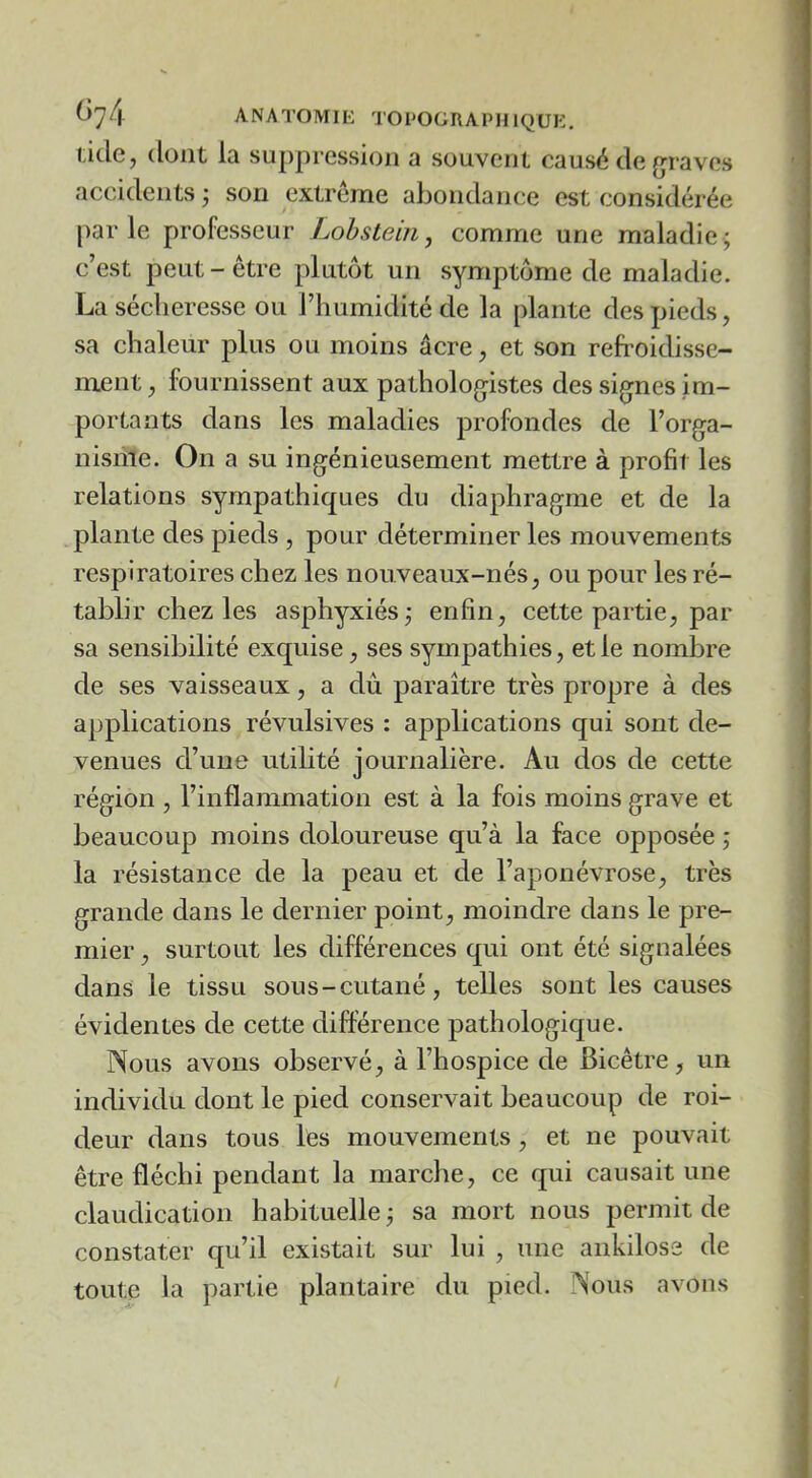 t)74 ANATOMIL TOPOGRAPHIQUE. ticle, dont la suppression a souvent causé de (graves accidents j son extrême abondance est considérée par le professeur Lohstein, comme une maladie ; c’est peut-être plutôt un symptôme de maladie. La sécheresse ou l’humidité de la plante des pieds, sa chaleur plus ou moins âcre, et son refroidisse- ment , fournissent aux pathologistes des signes im- portants dans les maladies profondes de l’orga- nisme. On a su ingénieusement mettre à profit les relations sympathiques du diaphragme et de la plante des pieds, pour déterminer les mouvements respiratoires chez les nou veaux-nés, ou pour les ré- tablir chez les asphyxiés; enfin, cette partie, par sa sensibilité exquise, ses sympathies, et le nombre de ses vaisseaux, a dû paraître très propre à des applications révulsives : applications qui sont de- venues d’une utilité journalière. Au dos de cette région , l’inflammation est à la fois moins grave et beaucoup moins doloureuse qu’à la face opposée ; la résistance de la peau et de l’aponévrose, très grande dans le dernier point, moindre dans le pre- mier , surtout les différences qui ont été signalées dans le tissu sous-cutané, telles sont les causes évidentes de cette différence pathologique. Nous avons observé, à l’hospice de Bicêtre, un individu dont le pied conservait beaucoup de roi- deur dans tous lOs mouvements , et ne pouvait être fléchi pendant la marche, ce qui causait une claudication habituelle ; sa mort nous permit de constater qu’il existait sur lui , une ankilose de toute la partie plantaire du pied. Nous avons