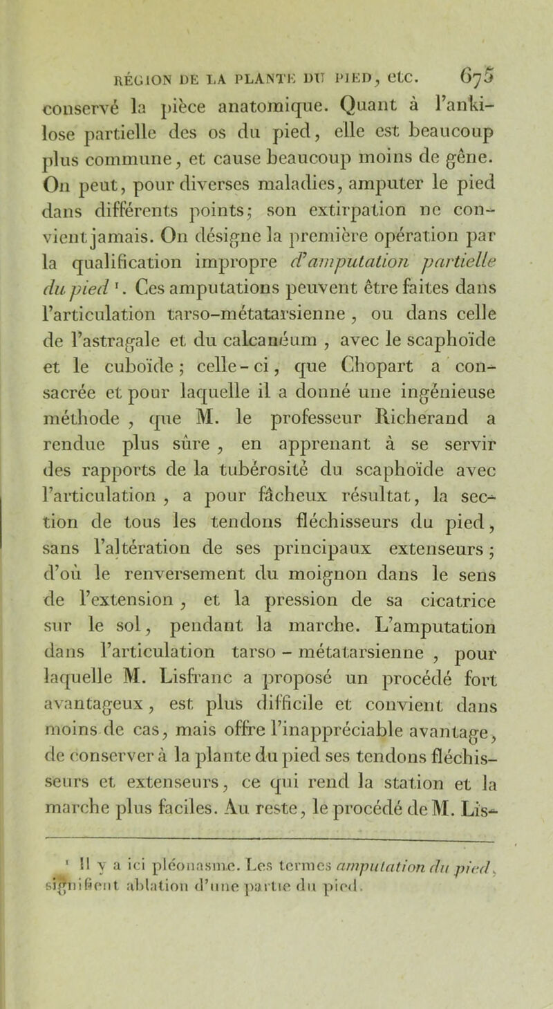 conservé la pièce anatoinicjiie. Quant à l’anki- lose partielle des os du pied, elle est beaucoup plus commune, et cause beaucoup moins de gêne. On peut, pour diverses maladies, amputer le pied dans différents pointsj son extirpation ne con- vient jamais. On désigne la première opération par la qualification impropre (Pamputation partielle du pied Ces amputations peuvent être faites dans Tarticulation tarso-métatarsienne , ou dans celle de l’astragale et du calcanéum , avec le scaphoïde et le cuboïde; celle-ci, que Chopart a con- sacrée et pour laquelle il a donné une ingénieuse méthode , que M. le professeur Richerand a rendue plus sûre , en apprenant à se servir des rapports de la tubérosité du scaphoïde avec l’articulation , a pour fâcheux résultat, la sec-^ tion de tous les tendons fléchisseurs du pied, sans l’altération de ses principaux extenseurs ; d’où le renversement du moignon dans le sens de l’extension , et la pression de sa cicatrice sur le sol, pendant la marche. L’amputation dans l’articulation tarso - métatarsienne , pour laquelle M. Lisfranc a proposé un procédé fort avantageux, est plus difficile et convient dans moins de cas, mais offre l’inappréciable avantage, de conserver à la plante du pied ses tendons fléchis- seurs et extenseurs, ce qui rend la station et la marche plus faciles. Au reste, le procédé deM. Lis-^ ' Il y a ici pléoiiasnio. Les ternies nmj)uicition du signifient alilatioii d’iine ])arlie du pied.