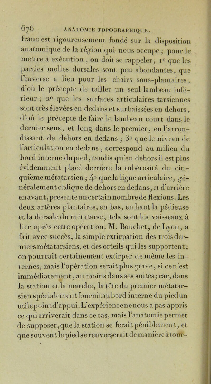 Iraiic est ii(joureiiscnicnt fondé sur la disposition anatomique de la ré(jion qui nous occupe ; pour le mettre à execution , on doit se rappeler, que les parties molles dorsales sont peu abondantes, que l’inverse a lien pour les chairs sous-plantaires, d’on le précepte de tailler un seul lambeau infé- rieur j 2® que les surfaces articulaires tarsiennes sont très élevées en dedans et surbaissées en dehors, d’où le précepte de faire le lambeau court dans le dernier sens, et long dans le premier, en l’arron- dissant de dehors en dedans ; que le niveau de l’articulation en dedans , correspond au milieu du bord interne dupied, tandis qu’en dehors il est plus évidemment placé derrière la tubérosité du cin- quième métatarsien j 4° que la ligne articulaire, gé- néralement oblique de dehors en dedans, et d’arrière en avant, présente un certain nombre de flexions. Les deux artères plantaires, en bas, en haut la pédieuse et la dorsale du métatarse, tels sont les vaisseaux à lier après cette opération. M. Bouchet, de Lyon, a fait avec succès, la simple extirpation des trois der- niers métatarsiens, et des orteils qui les supportent; on pourrait certainement extirper de même les in- ternes, mais l’opération serait plus grave, si cen’est immédiatement, au moins dans ses suites; car, dans la station et la marche, la tête du premier métatar- sien spécialement fournitaubord interne du pied un utilepointd’appui.L’expériencenenousa pas appris ce qui arriverait dans ce cas, mais l’anatomie permet de supposer,que la station se ferait péniblement, et que souvent le pied se renverserait de manière à tour-