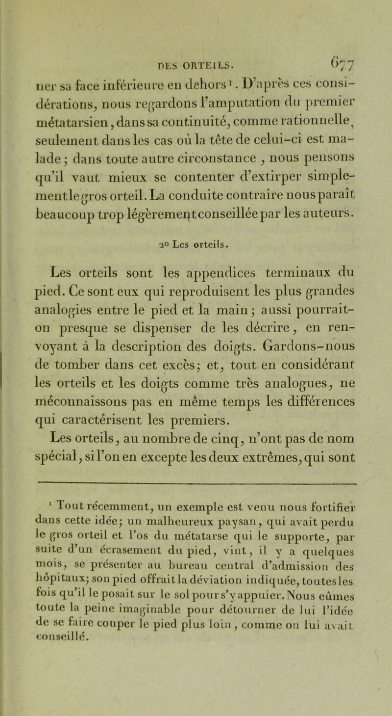 lier sa face inférieure en dehors ^. D’après ces consi- dérations, nous re{ïardons ramputation du premier métatarsien, dans sa continuité, comme rationnelle^ seulement dans les cas où la tête de celui-ci est ma- lade ; dans toute autre circonstance , nous pensons qu’il vaut mieux se contenter d’extirper simple- mentlegros orteil.La conduite contraire nousparaît beaucoup trop légèremeqtconseilléepar les auteurs. 20 Les orteils. Les orteils sont les appendices terminaux du pied. Ce sont eux qui reproduisent les plus grandes analogies entre le pied et la main ; aussi pourrait- on presque se dispenser de les décrire, en ren- voyant à la description des doigts. Gardons-nous de tomber dans cet excèsj et, tout en considérant les orteils et les doigts comme très analogues, ne méconnaissons pas en même temps les différences qui caractérisent les premiers. Les orteils, au nombre de cinq, n’ont pas de nom spécial, si l’on en excepte les deux extrêmes, qui sont ‘ lout récemment, un exemple est venu nous fortifier dans cette idée; un malheureux paysan, qui avait perdu le gros orteil et l’os du métatarse qui le supporte, par suite d’un écrasement du pied, vint, il y a quelques mois, se présenter au bureau central d’admission des hôpitaux; son pied offrait la déviation indiquée, toutes les fois qu’il le posait sur le sol pour s’y appuier. Nous eûmes toute la peine imaginable pour détourner de lui l’idée de se faire couper le pied plus loin, comme on lui avait conseillé.