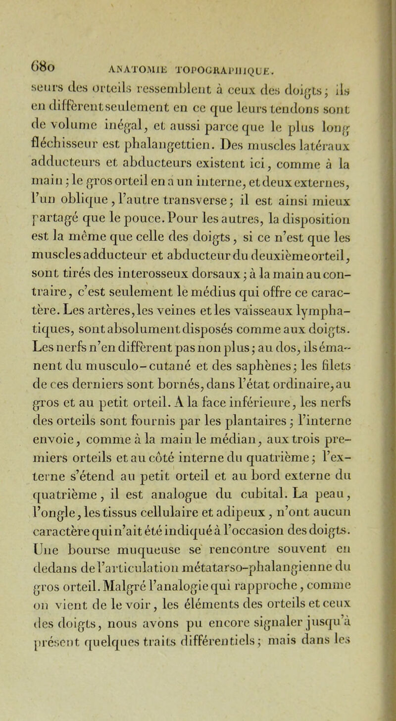 SLMirs des orteils rcssembleiit à ceux des doijjts; ils en diffèrentseulcinent en ce que leurs tendons sont de volume inéf^al, et aussi parce que le plus lon^; fléchisseur est phalangettien. Des muscles latéraux adducteurs et abducteurs existent ici, comme à la main ; le {^ros orteil en a un interne, et deux externes, Tun oblique , l’autre transverse; il est ainsi mieux partagé que le pouce. Pour les autres, la disposition est la même que celle des doigts, si ce n’est que les muscles adducteur et abducteur du deuxièmeorteil, sont tirés des interosseux dorsaux ; à la main au con- traire , c’est seulement le médius qui offre ce carac- tère. Les artères, les veines et les vaisseaux lympha- tiques, sont absolument disposés comme aux doigts. Les nerfs n’en diffèrent pas non plus ; au dos, ils éma- nent du musculo-cutané et des saphènes; les filets de ces derniers sont bornés, dans l’état ordinaire, au gros et au petit orteil. A la face inférieure, les nerfs des orteils sont fournis par les plantaires ; l’interne envoie, comme à la main le médian, aux trois pre- miers orteils et au côté interne du quatrième ; l’ex- terne s’étend au petit orteil et au bord externe du ([uatrième, il est analogue du cubital. La peau, l’ongle, les tissus cellulaire et adipeux, n’ont aucun caractère qui n’ait été indiqué à l’occasion des doigts. Une bourse muqueuse sé rencontre souvent en dedans de l’articulation métatarso-phalangienne du gros orteil. Malgré l’analogie qui rapproche, comme on vient de le voir, les éléments des orteils et ceux (les doigts, nous avons pu encore signaler jusqu’à |)iéscot quelques traits différentiels; mais dans les