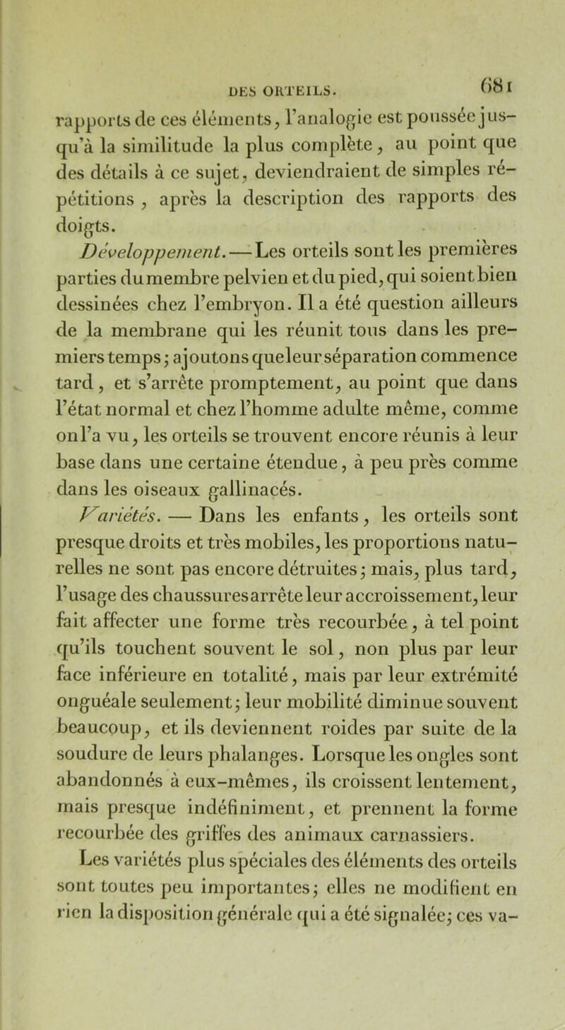 rapports de ces éléments, l’analogie est poussée jus- qu’à la similitude la plus complète, au point que des détails à ce sujet, deviendraient de simples ré- pétitions , après la description des rapports des doigts. Développement, — Les orteils sont les premières parties du membre pelvien et du pied, qui soient bien dessinées chez l’embryon. lia été question ailleurs de la membrane qui les réunit tous dans les pre- miers temps j ajoutons queleurséparation commence tard, et s’arrête promptement, au point que dans l’état normal et chez l’homme adulte même, comme onl’a vu, les orteils se trouvent encore réunis à leur base dans une certaine étendue, à peu près comme dans les oiseaux gallinacés. Variétés. — Dans les enfants, les orteils sont presque droits et très mobiles, les proportions natu- relles ne sont pas encore détruites j mais, plus tard, l’usage des chaussuresarrête leur accroissement, leur fait affecter une forme très recourbée, à tel point qu’ils touchent souvent le sol, non plus par leur face inférieure en totalité, mais par leur extrémité onguéale seulement; leur mobilité diminue souvent beaucoup, et ils deviennent roides par suite de la soudure de leurs phalanges. Lorsque les ongles sont abandonnés à eux-mêmes, ils croissent lentement, mais presque indéfiniment, et prennent la forme recourbée des griffes des animaux carnassiers. Les variétés plus spéciales des éléments des orteils sont toutes peu importantes; elles ne modifient en rien la disposition générale qui a été signalée; ces va-