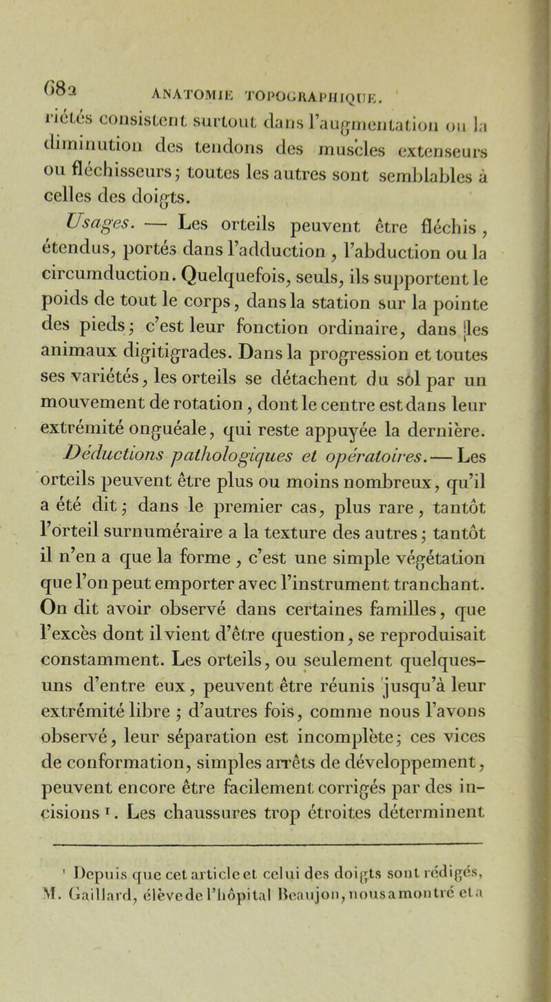 iiélés consistent surtout clans l’aujiinientation ou la diininution des tendons des muscles extenseurs ou fléchisseurs; toutes les autres sont semblables à celles des doigts. Usages. — Les orteils peuvent être fléchis, étendus, portes dans 1 adduction , l’abduction ou la circumduction. Quelcjuefois, seuls, ils supportent le poids de tout le corps, clans la station sur la pointe des pieds; c’est leur fonction ordinaire, dans |les animaux digitigrades. Dans la progression et toutes ses variétés, les orteils se détachent du soi par un mouvement de rotation, dont le centre est dans leur extrémité onguéale, qui reste appuyée la dernière. Déductions pathologiques et opératoires.— Les orteils peuvent être plus ou moins nombreux, qu’il a été dit; dans le premier cas, plus rare, tantôt l’orteil surnuméraire a la texture des autres; tantôt il n’en a rj[ue la forme , c’est une simple végétation que l’on peut emporter avec l’instrument tranchant. On dit avoir observé dans certaines familles, que l’excès dont il vient d’être question, se reproduisait constamment. Les orteils, ou seulement quelques- uns d’entre eux, peuvent être réunis jusqu’à leur extrémité libre ; d’autres fois, comme nous l’avons observé, leur séparation est incomplète; ces vices de conformation, simples arrêts de développement, peuvent encore être facilement corrigés par des in- cisions ï. Les chaussures trop étroites déterminent ' Depuis que cet article et celui des doi{;ts sont rédiges,