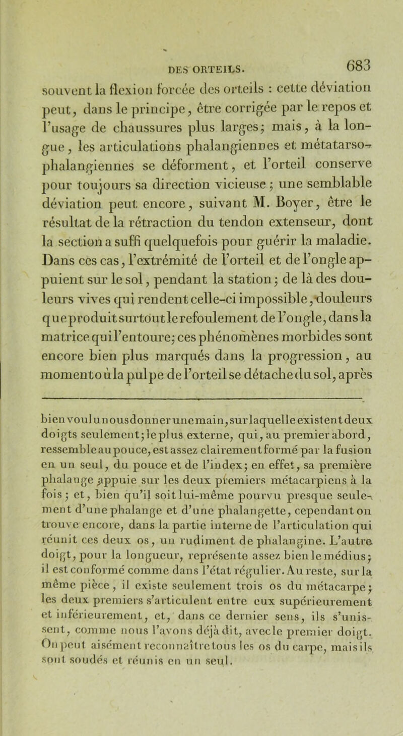 souvent la llcxiuii forcée des orteils : cette déviation peut, dans le principe, être corrigée par le repos et l’usage de chaussures plus larges; mais, à la lon- gue, les articulations phalangiennes et metatarso-r phalangiennes se déforment, et l’orteil conserve pour toujours sa direction vicieuse ; une semblable déviation peut encore, suivant M. Boyer, être le résultat de la rétraction du tendon extenseur, dont la section a suffi quelquefois pour guérir la maladie. Dans ces cas, l’extrémité de l’orteil et de l’ongle ap- puient sur le sol, pendant la station ; de là des dou- leurs vives qui rendent celle-ci impossible,-douleurs queproduitsurtoutlerefoulement de l’ongle, dans la matrice qui l’entoure; ces phénomènes morbides sont encore bien plus marqués dans la progression, au moment o ùla pulpe de l’orteil se détache du sol, après bien voulunousdonnerunemain, sur laquelle existent (leux doigts seulement; leplus externe, qui, au premier abord, resscmbleaupouce,estasscz clairement formé par la fusion en un seul, du pouce et de l’index; en effet, sa première phalange pppuie sur les deux pfemiers métacarpiens à la fois ; et, bien qu’il soit lui-même pourvu presque seule- ment d’une phalange et d’une phalangette, cependant ou trouve encore, dans la partie interne de l’articulation qui réunit ces deux os, un rudiment de pbalanginc. L’autrci doigt, pour la longueur, représente assez bienIcmédius; il est conformé comme dans l’état régulier. Au reste, sur la même pièce, il existe seulement trois os du métacarpe; les deux premiers s’articulent entre eux supérieurement et inférieurement, et, dans ce dernier sens, ils s’unis- sent, comme nous l’avons déjà dit, avecle premier doigt. Oii])eut aisément reconnaîlre tons les os du carpe, mais ils sont soudés et réunis en iin seul.
