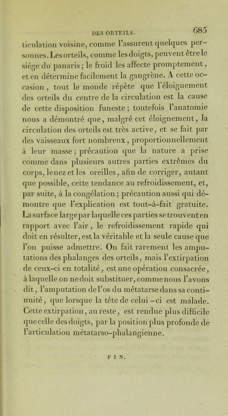 l iculntion voisine, comme l’assurent quelques per- sonnes. Les orteils, comme lesdoig^ts, peuvent etrelc siège du panaris j le froid les affecte promptement, et en détermine facilement la gangrène. A cette oc- casion , tout le monde répète que 1 éloignement des orteils du centre de la circulation est la cause de cette disposition funeste ; toutefois l’anatomie nous a démontré que, malgré cet éloignement, la circulation des orteils est très active, et se fait par des vaisseaux fort nombreux, proportionnellement à leur masse j précaution que la nature a prise comme dans plusieurs autres parties extrêmes du corps, lenez et les oreilles, afin de corriger, autant que possible, cette tendance au refroidissement, et, par suite, à la congélation ; précaution aussi qui dé- montre que l’explication est tout-à-fait gratuite. La surface large par laquelle ces parties se trouvent en rapport avec l’air, le refroidissement rapide qui doit en résulter, est la véritable et la seule cause que l’on puisse admettre. On fait rarement les ampu- tations des phalanges des orteils, mais l’extirpation de ceux-ci en totalité, est une opération consacrée, à laquelle on nedoit substituer, comme nous l’avons dit, l’amputation de l’os du métatarse dans sa conti- nuité, que lorsque la tête de celui -ci est malade. Cette extirpation, au reste, est rendue plus difficile que celle des doigts, par la position plus profonde de l’articulation métatarso-phalangienne. F I N.