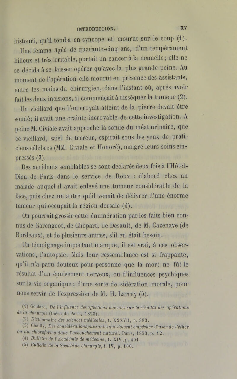 bistouri, qu'il tomba en syncope et mourut sur le coup (1). Une femme dgée de quarante-cinq ans, d'un tempérament bilieux et très irritable, portait un cancer à la mamelle ; elle ne se décida à se laisser opérer qu'avec la plus grande peine. Au moment de l'opération elle mourut en présence des assistants, entre les mains du chirurgien, dans l'instant où, après avoir failles deux incisions, il commençait à disséquer la tumeur (2). Un vieillard que l'on croyait atteint de la pierre devait être sondé; il avait une crainte incroyable de cette investigation. A peine M. Civiale avait approché la sonde du méat urinaire, que ce vieillard, saisi de terreur, expirait sous les yeux de prati- ciens célèbres (MM. Civiale et Honoré), malgré leurs soins em- pressés (3). Des accidents semblables se sont déclarés deux fois à l'Hôtel- Dieu de Paris dans le service de Roux : d'abord chez un malade auquel il avait enlevé une tumeur considérable de la face, puis chez un autre qu'il venait de délivrer d'une énorme tumeur qui occupait la région dorsale (ZI). On pourrait grossir cette énumération parles faits bien con- nus de Garengeot, de Chopart, de Desault, de M. Cazenave (de Bordeaux), et de plusieurs autres, s'il en était besoin. Un témoignage important manque, il est vrai, à ces obser- vations, l'autopsie. Mais leur ressemblance est si frappante, qu'il n'a paru douteux pour personne que la mort ne fût le résultat d'un épuisement nerveux, ou d'influences psychiques sur la vie organique ; d'une sorte de sidération morale, pour nous servir de l'expression de M. H. Larrey (5). (<) Goulard, De l'influcnrc (lc%affections morales sur le résultat des opérations de la chirurgie (ihèse de Paris, 1823). (2) Dictionnaire des sciences médicales, t. XXWII, p. 383. (3) Cliailly, Des considcraiionspuissantesqui doivent empêcher d'user de l'cihor ou du chloroforme dans l'accouchement naturel. Paris, 1853, p. 12. (à) Dulletin de l'Académie de médecine, l. XIV, p. 401. (5) Dulletin do la Société de chirurgie, t. IV, p. 100.