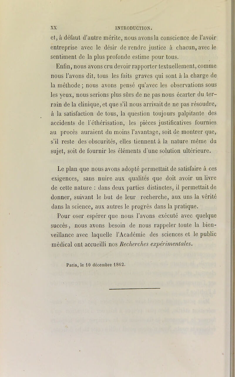 et, à défaut d'autre mérite, nous avons la conscience de l'avoir entreprise avec le désir de rendre justice à chacun, avec le sentiment de la plus profonde estime pour tous. Enfin, nous avons cru devoir rapporter textuellement, comme nous l'avons dit, tous les faits graves qui sont à la charge de la méthode ; nous avons pensé qu'avec les observations sous les yeux, nous serions plus sûrs de ne pas nous écarter du ter- rain de la clinique, et que s'il nous arrivait de ne pas résoudre, à la satisfaction de tous, la question toujours palpitante des accidents de l'éthérisation, les pièces justificatives fournies au procès auraient du moins l'avantage, soit de montrer que, s'il reste des obscurités, elles tiennent à la nature même du sujet, soit de fournir les éléments d'une solution ultérieure. Le plan que nous avons adopté permettait de satisfaire à ces exigences, sans nuire aux qualités que doit avoir un livre de cette nature : dans deux parties distinctes, il permettait de donner, suivant le but de leur recherche, aux uns la vérité dans la science, aux autres le progrès dans la pratique. Pour oser espérer que nous l'avons exécuté avec quelque succès, nous avons besoin de nous rappeler toute la bien- veillance avec laquelle l'Académie des sciences et le public médical ont accueilli nos Recherches expérimentales. Paris, le 10 décembre 1862.