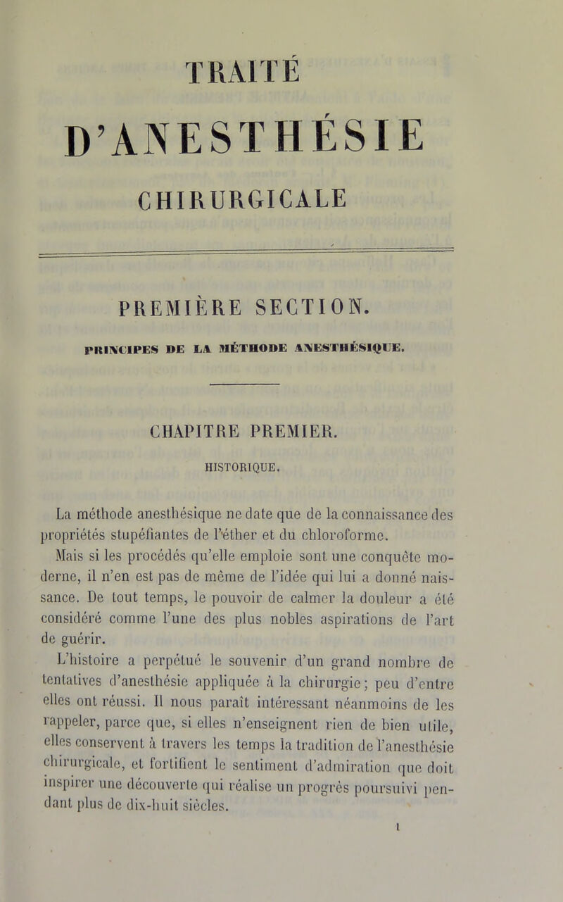 TRAITÉ D'ANESTHÉSIE CHIRURGICALE PREMIÈRE SECTION. PRIIVCIPES DE IjIL MÉTHODE AAIESTHÉISIQUE. CHAPITRE PREMIER. HISTORIQUE. La méthode aneslhésique ne date que de la connaissance des propriétés stupéfiantes de l'-éther et du chloroforme. Mais si les procédés qu'elle emploie sont une conquête mo- derne, il n'en est pas de même de l'idée qui lui a donné nais- sance. De tout temps, le pouvoir de calmer la douleur a été considéré comme l'une des plus nobles aspirations de l'art de guérir. L'histoire a perpétué le souvenir d'un grand nombre de tentatives d'aneslhésie appliquée à la chirurgie ; peu d'entre elles ont réussi. Il nous paraît intéressant néanmoins de les rappeler, parce que, si elles n'enseignent rien de bien utile, elles conservent à travers les temps la tradition de l'anesthésie chirurgicale, et fortifient le sentiment d'admiration que doit inspirer une découverte qui réalise un progrès poursuivi pen- dant plus de dix-huit siècles.