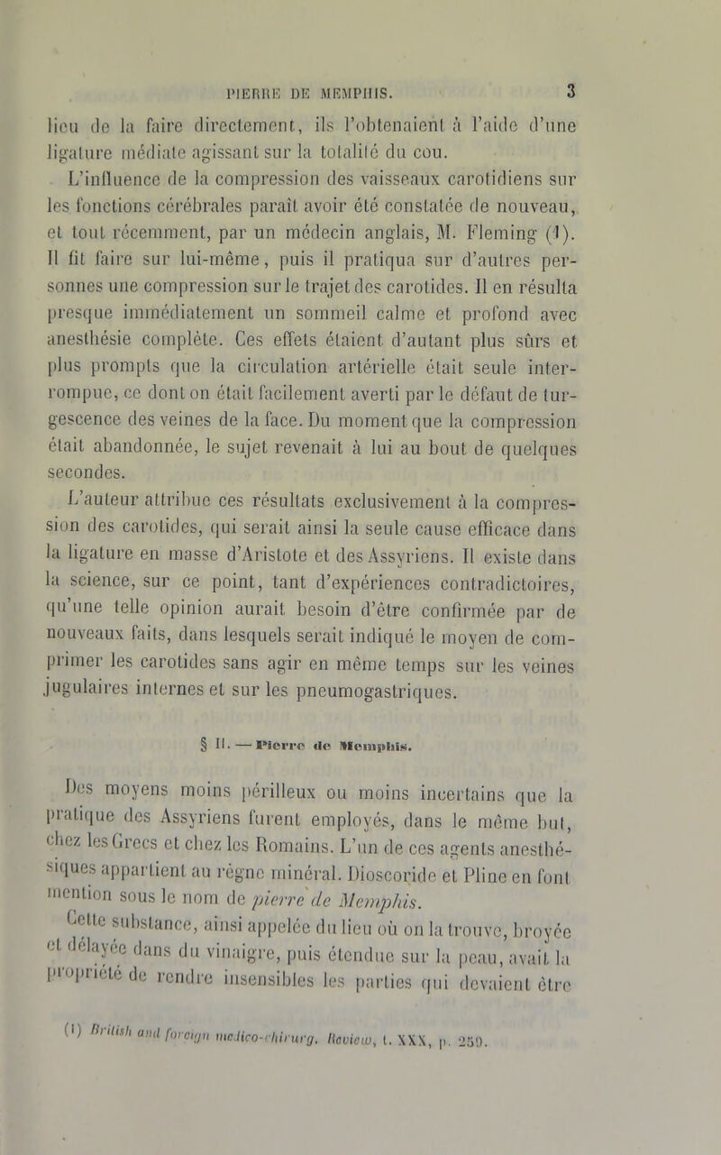 liou (le la faire directement, ils l'obtenaienl, à l'aide d'une ligaliire médiate agissant sur la totalité du cou. L'inlluence de la compression des vaisseaux carotidiens sur les fonctions cérébrales paraît avoir été constatée de nouveau, et tout récemment, par un médecin anglais, M. Fleming (1). Il fit faire sur lui-même, puis il pratiqua sur d'autres per- sonnes une compression sur le trajet des carotides. Il en résulta presque immédiatement un sommeil calme et profond avec anestliésie complète. Ces effets étaient d'autant plus sûrs et plus prompts que la circulation artérielle était seule inter- rompue, ce dont on était facilement averti par le défaut de tur- gescence des veines de la face. Du moment que la compression était abandonnée, le sujet revenait à lui au bout de quelques secondes. L'auteur attribue ces résultats exclusivement à la compres- sion des carotides, qui serait ainsi la seule cause efficace dans la ligature en masse d'Arislote et des Assyriens. Il existe dans la science, sur ce point, tant d'expériences contradictoires, qu'une telle opinion aurait besoin d'être confirmée par de nouveaux faits, dans lesquels serait indiqué le moyen de com- primer les carotides sans agir en même temps sur les veines jugulaires internes et sur les pneumogastriques. § II-—I»lciT« Ile 1lfciii|tlii$«. Dos moyens moins périlleux ou moins incertains que la pratique des Assyriens furent employés, dans le même but, chez les Grecs et chez les Romains. L'un de ces agents anesthé- siques appartient au régne minéral. Dioscoride et Pline en font inonlion sous le nom de pierre de iVemphis. Celte substance, ainsi appelée du lieu où on la trouve, broyée délayée dans du vinaigre, puis étendue sur la peau, avait la pi'opricte de rendre insensibles les parties qui devaient être (I) nrilish amlfmcvju mcHco-rhinxrcj. licviow, t. XXX, p. 239.