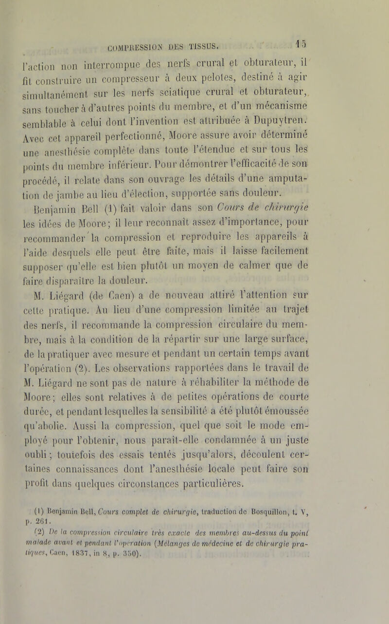 l'action non interrompue des nerfs crural et obturateur, il fit construire un compresseur à deux pelotes, destiné à agir simultanément sur les nerfs scialique crural et obturateur, sans toucber à d'autres points du membre, et d'un mécanisme semblable à celui dont l'invention est attribuée à Dupuytren. Avec cet appareil perfectionné, Moore assure avoir déterminé une anestbésie complète dans toute l'étendue et sur tous les' points du membre inférieur. Pour démontrer l'efficacité de son procédé, il relate dans son ouvrage les détails d'une amputa- tion de jambe au lieu d'élection, supportée sans douleur. Benjamin Bell (1) fait valoir dans son Cours de chirurgie les idées de Moore; il leur reconnaît assez d'importance, pour recommander la compression et reproduire les appareils à l'aide desquels elle peut être faite, mais il laisse facilement supposer qu'elle est bien plutôt un moyen de calmer que de faire disparaître la douleur. M. Liégard (de Caen) a de nouveau attiré rattenlion sur cette pratique. Au lieu d'une compression limitée au trajet des nerfs, il recommande la compression circulaire du mem- bre, mais à la condition de la répartir sur une large surface, de la pratiquer avec mesure et pendant un certain temps avant l'opération (2). Les observations rapportées dans le travail de M. Liégard ne sont pas de nature à rébabiliter la métbode de Moore; elles sont relatives fi de petites opérations de courte durée, et pendant lesquelles la sensibilité a été plutôt émoussée qu'abolie. Aussi la compression, quel que soit le mode em- ployé pour l'obtenir, nous paraît-elle condamnée à un juste oubli ; toutefois des essais tentés jusqu'alors, découlent cer- taines connaissances dont l'anestbésic locale peut faire son profit dans quelques circonstances particulières. (1) Henjamin Bell, Cours complet de chirurgie, traduction de Bosquillon, t. V, p. 261. (2) De la compresùon circulaire très exacte des membres au-desms du poin( malade avavl et pendant l'opération {Mélanges do médecine et de chirurgie pra- dV/iiM, Cacri, 1837, in H, p. 3:i0).