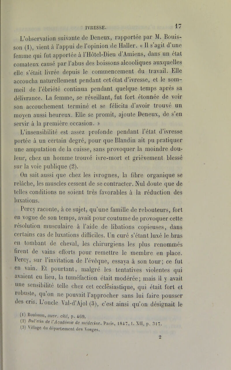 L'observation suivanle de Deneux, rapportée par M. Bouis- son (1), vient à l'appui de l'opinion de ïïaller. « Il s'agit d'une femme qui fut apportée à l'Hotel-Dieu d'Amiens, dans un état comateux causé par l'abus des boissons alcooliques auxquelles elle s'était livrée depuis le commencement du travail. Elle accoucha naturellement pendant cet état d'ivresse, et le som- meil de l'ébriété continua pendant quelque temps après sa délivrance. La femme, se réveillant, fui fort étonnée de voir son accouchement terminé et se félicita d'avoir trouvé un moyen aussi heureux. Elle se promit, ajoute Deneux, de s'en servir à la première occasion. » L'insensibilité est assez profonde pendant l'état d'ivresse portée à un certain degré, pour que Blandin ait pu pratiquer une amputation de la cuisse, sans provoquer la moindre dou- leur, chez un homme trouvé ivre-mort et grièvement blessé sur la voie publique (2). On sait aussi que chez les ivrognes, la fibre organique se relâche, les muscles cessent de se contracter. Nul doute que de telles conditions ne soient très favorables à la réduction des luxations. Percy raconte, à ce sujet, qu'une famille de rebouteurs, fort en vogue de son temps, avait pour coutume de provoquer cette résolution musculaire à l'aide de libations copieuses, dans certains cas de luxations diftîcilcs. Un curé s'étant luxé le bras en tombant de cheval, les chirurgiens les plus renommés firent de vains efforts pour remettre le membre en place. Percy, sur l'invitation de l'évôque, essaya à son tour; ce fut en vain. Et pourtant, malgré les tentatives violentes qui avaient eu lieu, la tuméfaction était modérée; mais il y avait une sensibiUté telle chez cet ecclésiastique, qui était fort et robuste, qu'on ne pouvait l'approcher sans lui faire pousser des cris. L'oncle Val-d'Ajol (3), c'est ainsi qu'on désignait le (1) Bouisson, ouvr. cite, p. 4G9. (2) RufcHn de l'Académie de vicdccine. Paris, ISi7, I. XII, p. .T|7. (.i) Village ilii (l(-parternonl (Ips Vosges.