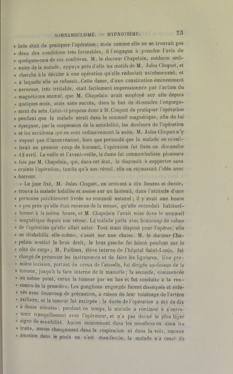 lacle élail de pratiquer l'opération ; mais comme elle ne se Irouvait pas dans des condilions très favorables, il l engagoa à prendre l avis de quelques-uns de ses confrères. M. le docteur Chapelain, médecin ordi- naire delà malade, appuya près d'elle les motifs de M. Jules r,loquet,et chercha à la décider à une opération qu'elle redoulait exlrômement, el à laquelle elle se refusait. Cette dame, d'une constitution éminemnient nerveuse, très irritable, était facilement impressionnée par l'action du magnétisme animal, que M. Chapelain avait employé sur elle depuis quelques mois, mais sans succès, dans le but de dissoudre l'engorge- ment du sein. Celui-ci proposa donc à M.Cloquet de pratiquer l'opération pendant que la malade serait dans le sommeil magnétique, afin de lui épargner, par la suspension de la sensibilité, les douleurs de l'opération et les accidents qui en sont ordinairement la suite. M. Jules Cloquetn'y voyant pas d'inconvénient, bien que persuadé que la malade se réveil- lerait au premier coup de bistouri, l'opération fut fixée au dimanche '12 avril. La veille et l'avant-veille, la dame fut somnambulisée plusieurs fois par M. Chapelain, qui, dans cet élat, la disposait à supporter sans crainte l'opération, tandis qu'à son réveil, elle en repoussait l'idée avec horreur. » Le jour fixé, M. .Iules Cloquet,. en arrivant à dix heures et demie, trouva la malade habillée et assise sur un fauteuil, dans l'attitude d'une personne paisiblement livrée au sommeil naturel ; il y avait une heure à peu près qu'elle était revenue de la messe, qu'elle entendait habituel- lement à la môme heure, et M. Chapelain l'avait mise dans le sommeil magnétique depuis son retour. La malade parla avec beaucoup de calme de l'opération qu'elle allait subir. Tout étant disposé pour l'opérer, elle se déshabilla elle-même, s'assit sur une chaise. M. le docteur Cha- pelain soutint le bras droit, le bras gauche fut laissé pendant sur le côté du corps; M. Pailloux, élève interne de l'hôpital Saint-Louis, fut chargé de présenter les instruments et de faire les ligatures. Une pre- mière incision, parlant du creux de l'aisselle, fut dirigée au-dessus de la tumeur, jusqu'à la face interne de la mamelle; la seconde, commencée au même point, cerna la tumeur par en bas et fut conduite à la ren- contre de la première. Les ganglions engorgés furent disséqués et enle- vés avec beaucoup de précaution, à raison de leur voisinage de Tarière axillaire. et la tumeur fut extirpée : la durée de l'opération a été de dix à douze minutes ; pendant ce temps, la malade a continué à s'entre- tenir tranquillement avec l'opérateur, et n'a pas donné le plus léger signe de sonsibilité. Aucun mouvement dans les membres ou dans 1rs traits, aucun changement dans la respiration ni dans la voix, aucune émotion dans le pouls no s'est manifestée; la malade n'a cessé de