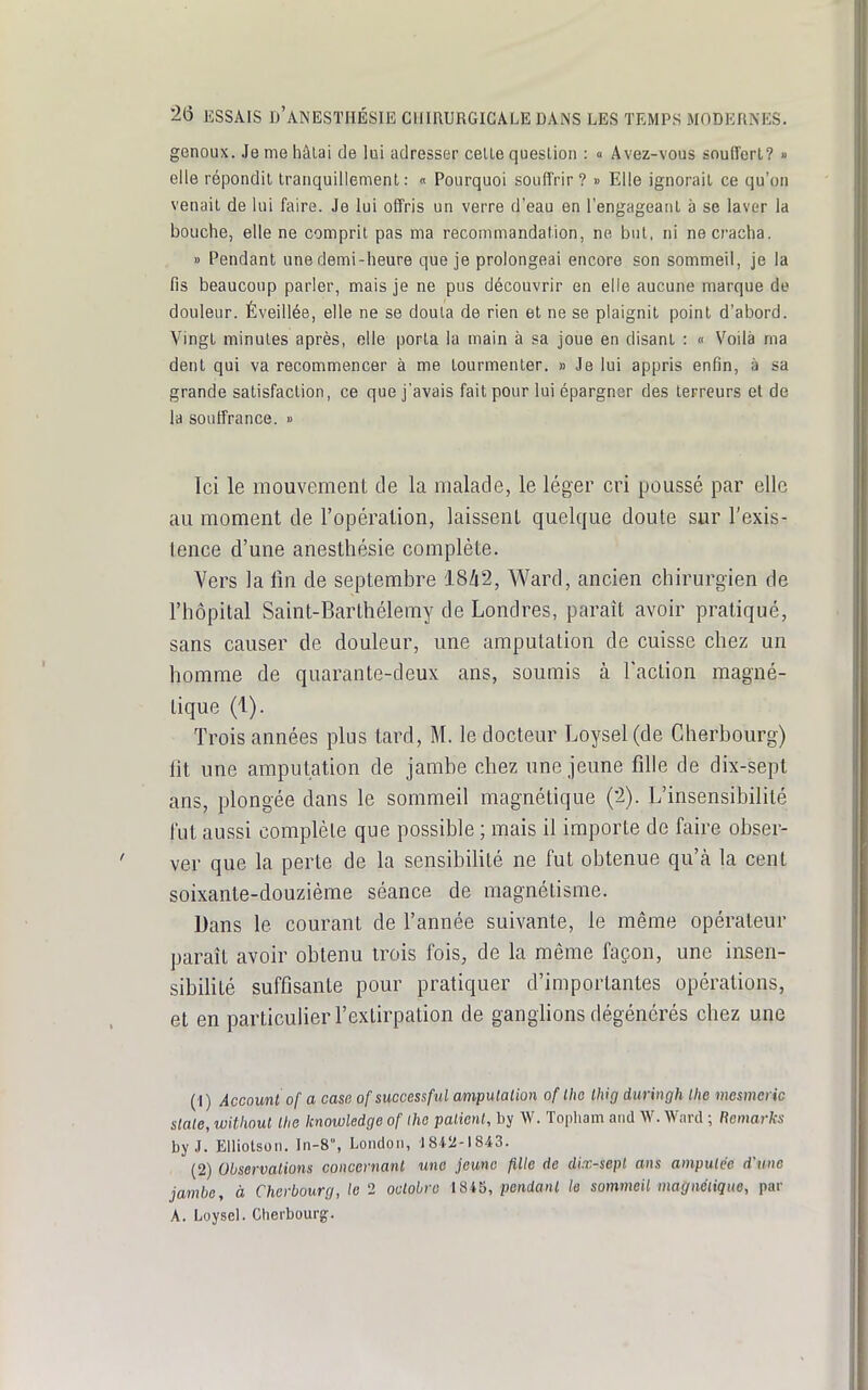 genoux. Je me hâlai de lui adresser celle queslion : » Avez-vous souffert? » elle répondit tranquillement: « Pourquoi souffrir ? » Elle ignorait ce qu'on venait de lui faire. Je lui offris un verre d'eau en l'engageant à se laver la bouche, elle ne comprit pas ma recommandation, ne but, ni ne cracha. » Pendant une demi-heure que je prolongeai encore son sommeil, je la fis beaucoup parler, mais je ne pus découvrir en elle aucune marque de douleur. Éveillée, elle ne se douta de rien et ne se plaignit point d'abord. Vingt minutes après, elle porta la main à sa joue en disant : « Voilà ma dent qui va recommencer à me tourmenter. » Je lui appris enfin, à sa grande satisfaclion, ce que j'avais fait pour lui épargner des terreurs et de la souffrance. » Ici le mouvement de la malade, le léger cri poussé par elle au moment de l'opération, laissent quelque doute sur l'exis- tence d'une anesthésie complète. Vers la tîn de septembre 18Zi2, Ward, ancien chirurgien de l'hôpital Saint-Barthélemy de Londres, paraît avoir pratiqué, sans causer de douleur, une amputation de cuisse chez un homme de quarante-deux ans, soumis à l'action magné- tique (1). Trois années plus tard, M. le docteur Loysel (de Cherbourg) lit une amputation de jambe chez une jeune fille de dix-sept ans, plongée dans le sommeil magnétique (2). L'insensibilité l'ut aussi complète que possible ; mais il importe de faire obser- ver que la perte de la sensibilité ne fut obtenue qu'à la cent soixante-douzième séance de magnétisme. Dans le courant de l'année suivante, le même opérateur paraît avoir obtenu trois fois, de la même façon, une insen- sibilité suffisante pour pratiquer d'importantes opérations, et en particulier l'extirpation de ganglions dégénérés chez une (1) Account of a casa of successfid ampulalion oflhe Ihig duringh the mesmcric stale, without Ihe Icnowledge of Iho palierU, by W. Topliam and W. Wnrd ; Rcmarks by J. Eiliotson. In-8% Londoii, 1842-1843. (2) Observations concernant une jeune fille de dix-sepl ans ampulce d'une jambe, à Cherbourg, le 2 octobre 1845, pendant le sommeil magnéiiqiie, par A. Loysel. Cherbourg;.