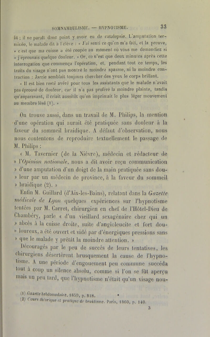 lit; il no paraîL donc point y avoir en do catalepsie. L'ampulalion 1er- miiîéo, le malade dit à l'élève : « J'ai senti ce qu'on m'a ('ail, et la preuve, » c'est que ma cuisse a clé coupée au moment où vous me demandiez si >- j'éprouvais quelque douleur. » Or, ce n'est que deux minulcs après cette inlerrogalion que commença l'opération, et, pendant tout ce temps, les traits du visage n'ont pas montré le moindre spasme, ni la moindre con- traction : Jarrie semblait toujours chercher des yeux le corps brillant. » Il est bien resté avéré pour tous les assistants que le malade n'avait pas éprouvé de douleur, car il n'a pas proféré la moindre plainte, tandis qu'auparavant, il criait aussitôt qu'on imprimait le plus léger mouvement au membre lésé (1). » On trouve aussi, dans un travail de M. Pliilips, la menlion d'une opération qui aurait été pratiquée sans douleur à la faveur du sommeil braidique. A défaut d'observation, nous nous contentons de reproduire textuellement le passage de M. Philips : « M. Tavernier (de la Nièvre), médecin et rédacteur de » VOpinion nationale, nous a dit avoir reçu communication » d'une amputation d'un doigt de la main pratiquée sans dou- » leur par un médecin de province, à la faveur du sommeil » braidique (2). » EnOn M. Guillard (d'Aix-les-Bains), relatant dans la Gazelle mklicale de Lyon quelques exi)ériences sur l'hypnotisme Icnices par M. Carret, chirurgien en chef de l'Hôtel-Dieu de Cliambéry, parle « d'un vieillard sexagénaire chez qui un » abcès à la cuisse droite, suite d'angioleucile et fort dou- » loureux, a été ouvert et vidé par d'énergiques pressions sans » que le malade y prêtât la moindre attention. » Découragés par le peu de succès de leurs tentatives, les chirurgiens désertèrent brusquement la cause de l'hypno- tisme. A une période d'engouement peu commune succéda tout à coup un silence absolu, comme si l'on se fût aperçu mais un peu lard, que l'hypnotisme n'était qu'un visage nou- (\) C.azeUc hebdomadaire, 18*10, p. 818. ■ (2) CouruhinrU,m (l pralique de braidismc. Paris, I8fi0, p. 140. 3