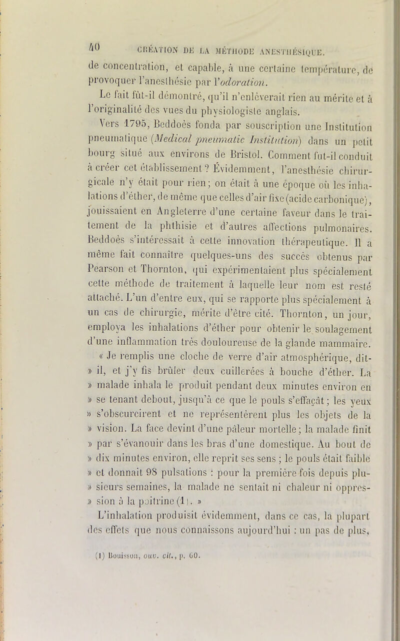 de concenlration, et capable, à une certaine température, de provoquer l'aneslliésie par Vadoration. Le fait fùt-il démontré, qu'il n'enlèverait rien au mérite et à l'originalité des vues du physiologiste anglais. Vers 1795, Beddoès fonda par souscription une Institution pneumalique {Médical ■pneumatic Inslilntion) dans un petit bourg situé aux environs de Bristol. Comment fut-il conduit à créer cet établissement ? Évidemment, l'anesthésie chirur- gicale n'y était pour rien; on était à une époque où les inha- lations d'éther, de même que celles d'air fixe (acide carbonique), jouissaient en Angleterre d'une certaine faveur dans le trai- tement de la phthisie et d'autres affections pulmonaires. Beddoès s'intéressait à cette innovation thérapeutique. Il a même fait connaître quelques-uns des succès obtenus par Pearson et Thornton, qui expérimentaient plus spécialement cette méthode de traitement à laquelle leur nom est resté attaché. L'un d'entre eux, qui se rapporte plus spécialement à un cas de chirurgie, mérite d'être cité. Thornton, un jour, employa les inhalations d'éther pour obtenir le soulagement d'une inflammation très douloureuse de la glande mammaire. « Je remplis une cloche de verre d'air atmosphérique, dit- » il, et j'y fis brûler deux cuillerées à bouche d'éther. La » malade inhala le produit pendant deux minutes environ en » se tenant debout, jusqu'à ce que le pouls s'effacàt; les yeux » s'obscurcirent et ne représentèrent plus les objels de la » vision. La face devint d'une pâleur mortelle; la malade finit » par s'évanouir dans les bras d'une domestique. Au bout de » dix minutes environ, elle reprit ses sens ; le pouls était fiiible » et donnait 98 pulsations : pour la première fois depuis plu- » sieurs semaines, la malade ne senlait ni chaleur ni oppres- » sion à la poitrine (1 ). » L'inhalation produisit évidemment, dans ce cas, la plupart des effets que nous connaissons aujourd'hui : un pas de plus.