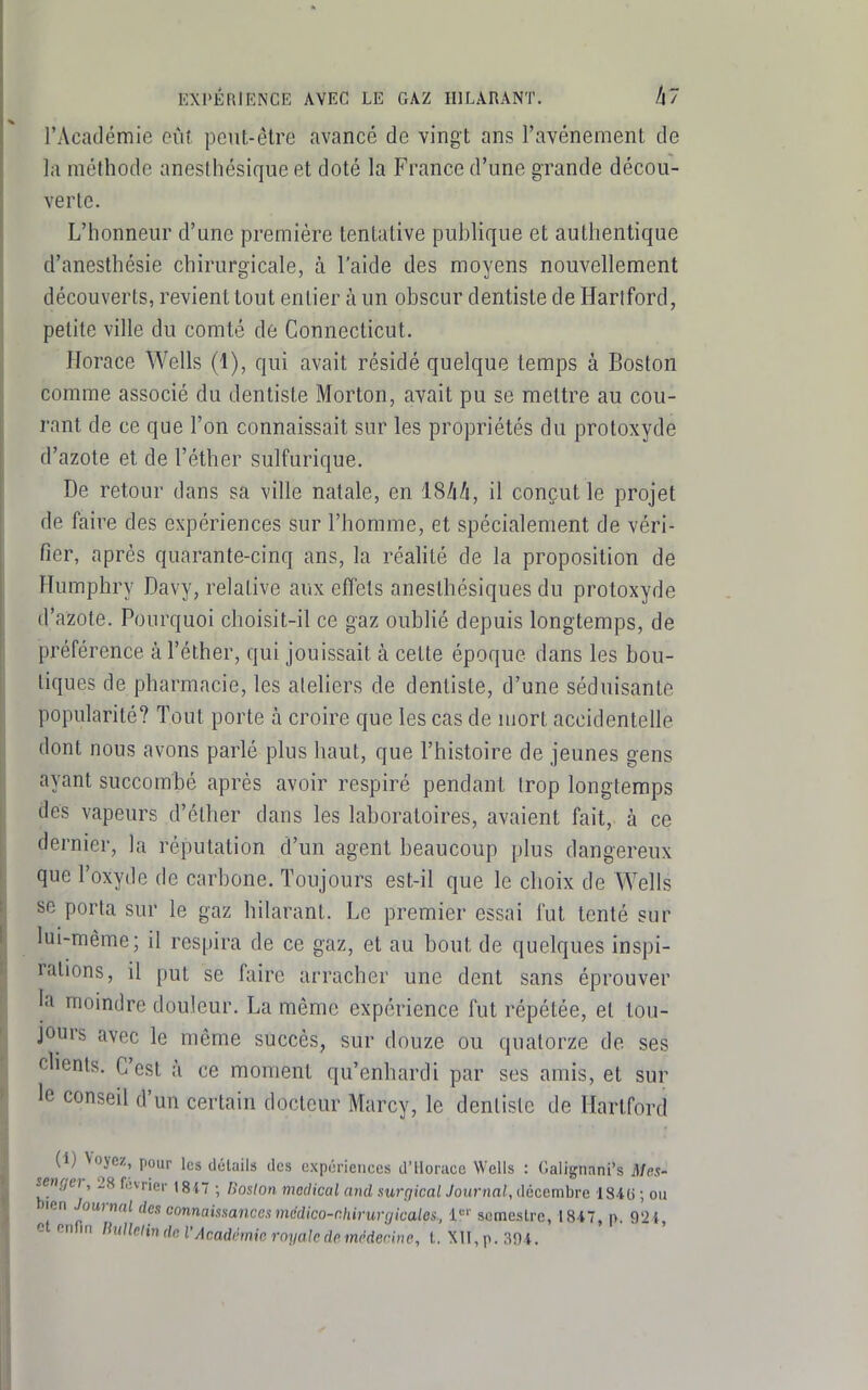 KXl'ÉRiENCE AVEC LE GAZ HILARANT. A? l'Académie oûf peut-être avancé de vingt ans l'avénement de la méthode anesthésique et doté la France d'une grande décou- verte. L'honneur d'une première tentative publique et authentique d'anesthésie chirurgicale, à l'aide des moyens nouvellement découverts, revient tout entier à un obscur dentiste de Harlford, petite ville du comté de Connecticut. Horace Wells (1), qui avait résidé quelque temps à Boston comme associé du dentiste Morton, avait pu se mettre au cou- rant de ce que l'on connaissait sur les propriétés du protoxyde d'azote et de l'éther sulfurique. De retour dans sa ville natale, en 18/iA, il conçut le projet de faire des expériences sur l'homme, et spécialement de véri- fier, après quarante-cinq ans, la réahté de la proposition de Humphry Davy, relative aux effets anesthésiques du protoxyde d'azote. Pourquoi choisit-il ce gaz oublié depuis longtemps, de préférence à l'éther, qui jouissait à cette époque dans les bou- tiques de pharmacie, les ateliers de dentiste, d'une séduisante popularité? Tout porte à croire que les cas de mort accidentelle dont nous avons parlé plus haut, que l'histoire de jeunes gens ayant succombé après avoir respiré pendant Irop longtemps des vapeurs d'éther dans les laboratoires, avaient fait, à ce dernier, la réputation d'un agent beaucoup plus dangereux que l'oxyde de carbone. Toujours est-il que le choix de Wells se porta sur le gaz hilarant. Le premier essai l'ut tenté sur lui-même; il respira de ce gaz, et au bout de quelques inspi- rations, il put se faire arracher une dent sans éprouver la moindre douleur. La même expérience fut répétée, et tou- jours avec le même succès, sur douze ou quatorze de ses clients. C'est à ce moment qu'enhardi par ses amis, et sur le conseil d'un certain docteur Marcy, le dentiste de Hartford (1) Voyez, pour les détails des expériences d'Horace Wells : Calignani's Mes- senger, 28 février I8i7 ; lioslon médical and sur(jical Journal, ilécembre IS'IG ; ou bien Journal des corinamanccs médico-chirurgicales., i' semestre, 1847, p. 921, et enfin thillelin de VAcadémie royaledemédecine, L Xll,r.3!ri.