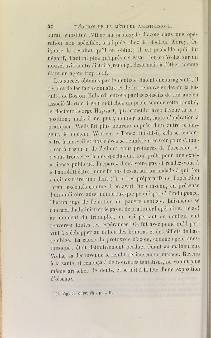 aurait subsliliic l'éllicr au proloxydo d'azote dans une opé- ration non spécifiée, pratiquée chez le docteur Maj-cy. On ignore le résultat qu'il en obtint; il est probable qu'il lut négatif, d'autant plus qu'après cet essai, Horace Wells, sur un nouvel a-vis contradictoire,renonça désormais à l'éther comme étant un agent trop actif. Les succès obtenus par le dentiste étaient encourageants; il résolut de les faire connaître et de les renouveler devant la Fa- culté de Boston. Enhardi encore parles conseils de son ancien associé Morton,ilse rendit cbez un professeur de cette Faculté, le docteur George Haywart, qui accueillit avec faveur sa pro- position ; mais il ne put y donner suite, faute d'opération à pratiquer. Wells fut plus heureux auprès d'un autre profes- seur, le docteur Warren. « Tenez, lui dit-il, cela se rencon- » tre à merveille; nos élèves se réunissent ce soir pour s'amu- î scr à respirer de l'étber; vous profiterez de l'occasion, et » vous trouverez là des spectateurs tout prêts pour une expé- » rience publique. Préparez donc votre gaz et rendez-vous à » l'amphilbéàtrc; nous ferons l'essai sur un malade à qui l'on » doit extraire une dent (1). » Les préparatifs de l'opération furent exécutes comme il en avait été convenu, en présence d'un auditoire aussi nombreux que peu disposé à l'indulgence. Chacun juge de l'émoticn du pauvre dentiste. Lui-même se chargea d'administrer le gaz et de pratiquer l'opération. Hélas ! au moment du triompbe, un cri perçant de douleur vint renverser toutes ses espérances! Ce fut avec peine qu'il par- vint à s'écbapper au milieu des bourras et des sifflets de l'as- semblée. La cause du protoxyde d'azote, comme agent anes- tbésique, était définitivement perdue. Quant au malheureux Wells, sa déconvenue le rendit sérieusement malade. Revenu à la santé, il renonça à de nouvelles tentatives, ne voulut plus même arracber de dents, et se mit à la tête d'une exposition d'oiseaux. (1) Figuier, ouvr. cit., p. 219.