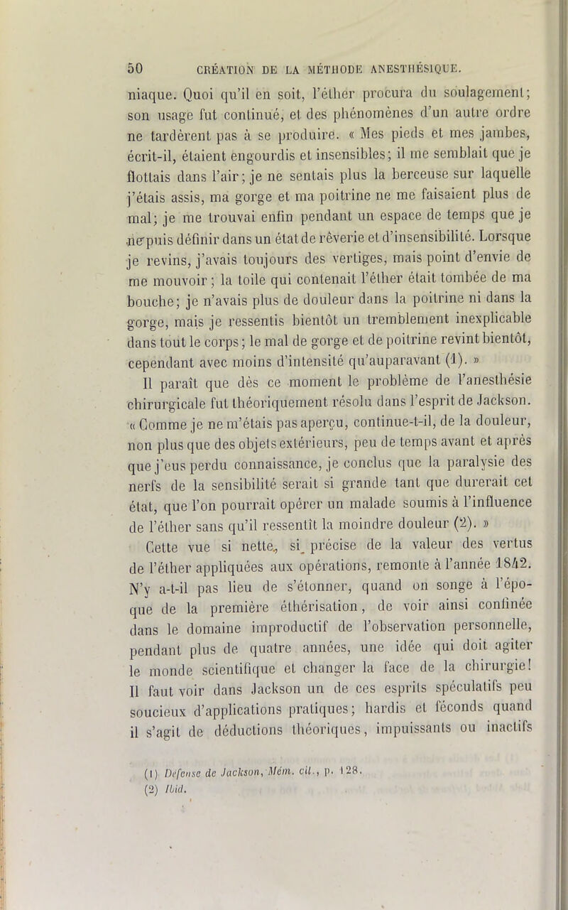 niaque. Quoi qu'il en soit, réthor procura du soulagement; son usage fut continué, et des phénomènes d'un autre ordre ne tardèrent pas à se produire. « Mes pieds et mes jambes, écrit-il, étaient engourdis et insensibles; il me semblait que je flottais dans l'air; je ne sentais plus la berceuse sur laquelle j'étais assis, ma gorge et ma poitrine ne me faisaient plus de mal; je me trouvai enfin pendant un espace de temps que je jie-puis définir dans un état de rêverie et d'insensibilité. Lorsque je revins, j'avais toujours des vertiges, mais point d'envie de me mouvoir ; la toile qui contenait l'éther était tombée de ma bouche; je n'avais plus de douleur dans la poitrine ni dans la gorge, mais je ressentis bientôt un tremblement inexphcable dans tout le corps ; le mal de gorge et de poitrine revint bientôt, cependant avec moins d'intensité qu'auparavant (1). » Il paraît que dès ce moment le problème de l'anesthésie chirurgicale fut théoriquement résolu dans l'esprit de Jackson. « Gomme je ne m'étais pas aperçu, continue-t-il, de la douleur, non plus que des objets extérieurs, peu de temps avant et après que j'eus perdu connaissance, je conclus que la paralysie des nerfs de la sensibilité serait si grande tant que durerait cet état, que l'on pourrait opérer un malade soumis à l'influence de l'éther sans qu'il ressentît la moindre douleur ('2). » Cette vue si nette, si, précise de la valeur des vertus de l'éther appliquées aux opérations, remonte à l'année 18/i2. N'y a-t-il pas lieu de s'étonner, quand on songe à l'épo- que de la première éthérisation, de voir ainsi confinée dans le domaine improductif de l'observation personnefle, pendant plus de quatre années, une idée qui doit agiter le monde scientifique et changer la face de la chirurgie! Il faut voir dans Jackson un de ces esprits spéculatifs peu soucieux d'applications pratiques; hardis et féconds quand il s'agit de déductions théoriques, impuissants ou inaclifs (1) Di'fcnse de Jackson, Mém. cil., p. 128. (2) Ibid.