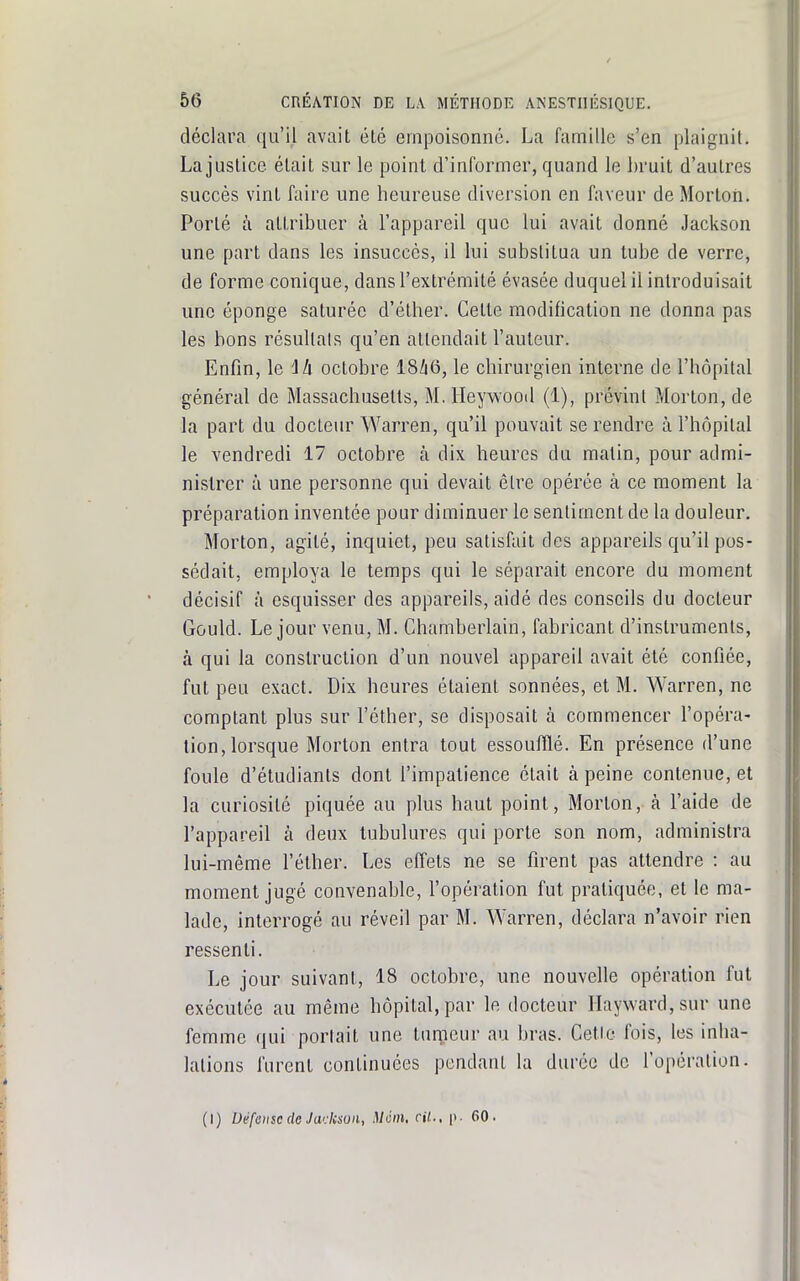 déclara qu'il avait été empoisonne. La famille s'en plaignit. La justice était sur le point d'informer, quand le bruit d'autres succès vint faire une heureuse diversion en faveur deMorton. Porté à attribuer à l'appareil que lui avait donné Jackson une part dans les insuccès, il lui substitua un tube de verre, de forme conique, dans l'extrémité évasée duquel il introduisait une éponge saturée d'éther. Celte modification ne donna pas les bons résultais qu'en attendait l'auteur. Enfin, le 14 octobre I8Z16, le chirurgien interne de l'hôpital général de Massachusetts, M. Heywood (1), prévint Morton, de la part du docteur Warren, qu'il pouvait se rendre à l'hôpital le vendredi 17 octobre à dix heures du matin, pour admi- nistrer à une personne qui devait être opérée à ce moment la préparation inventée pour diminuer le sentiment de la douleur. Morton, agité, inquiet, peu satisfait des appareils qu'il pos- sédait, employa le temps qui le séparait encore du moment décisif à esquisser des appareils, aidé des conseils du docteur Gould. Le jour venu, M. Chamberlain, fabricant d'instruments, à qui la construction d'un nouvel appareil avait été confiée, fut peu exact. Dix heures étaient sonnées, et M. Warren, ne comptant plus sur l'éther, se disposait à commencer l'opéra- tion, lorsque Morton entra tout essoufflé. En présence d'une foule d'étudiants dont l'impatience était à peine contenue, et la curiosité piquée au plus haut point, Morton, à l'aide de l'appareil à deux tubulures qui porte son nom, administra lui-même l'éther. Les effets ne se firent pas attendre : au moment jugé convenable, l'opération fut pratiquée, et le ma- lade, interrogé au réveil par M. Warren, déclara n'avoir rien ressenti. Le jour suivant, 18 octobre, une nouvelle opération fut exécutée au même hôpital, par le docteur riayward,sur une femme qui portait une tumeur au bras. Cette fois, les inha- lations furent continuées pendant la durée de l'opération. (I) Défense de Jadcsun, Mém, cit., p. 60. i