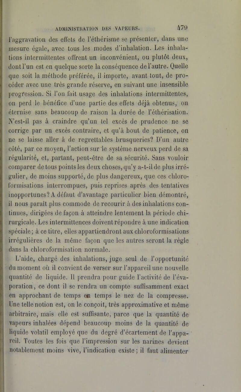 ADMllSlSTUVriOlN DES VAPEURS. A79 raggravatioii des effets de l'élliérisme se présenter, dans une mesure égale, avec tous les modes d'inhalation. Les inhala- tions intermittentes offrent un inconvénient, ou plutôt deux, dont l'un est en quelque sorte la conséquence de l'autre. Quelle que soit la méthode préférée, il importe, avant tout, de pro- céder avec une très grande réserve, en suivant une insensible progression. Si l'on fait usage des inhalations intermittentes, on perd le bénéfice d'une partie des effets déjà obtenus, on éternise sans beaucoup de raison la durée de l'éthérisation. N'est-il pas à craindre qu'un tel excès de prudence ne se corrige par un excès contraire, et qu'à bout de patience, on ne se laisse aller à de regrettables brusqueries? D'un autre côté, par ce moyen, l'action sur le système nerveux perd de sa régularité, et, partant, peut-être de sa sécurité. Sans vouloir comparer de tous points les deux choses, qu'y a-t-il de plus irré- gulier, de moins supporté, de plus dangereux, que ces chloro- formisations interrompues, puis reprises après des tentatives inopportunes? A défaut d'avantage particuher bien démontré, il nous paraît plus commode de recourir à des inhalations con- tinues, dirigées de façon à atteindre lentement la période chi- rurgicale. Les intermittences doivent répondre à une indication spéciale; à ce titre, elles appartiendront aux chloroformisations irrégulières de la même façon que les autres seront la règle dans la chloroformisation normale. L'aide, chargé des inhalations, juge seul de l'opportunité du moment où il convient de verser sur l'appareil une nouvelle quantité de liquide. 11 prendra pour guide l'activité de l'éva- poration, ce dont il se rendra un compte suffisamment exact en approchant de temps m temps le nez de la compresse. Une telle notion est, on le conçoit, très approximative et même arbitraire, mais elle est suffisante, parce que la quantité de vapeurs inhalées dépend beaucoup moins de la quantité de liquide volatil employé que du degré d'écartement de l'appa- reil. Toutes les fois que l'impression sur les narines devient notablement moins vive, l'indication existe ; il fcU.it alimentei-