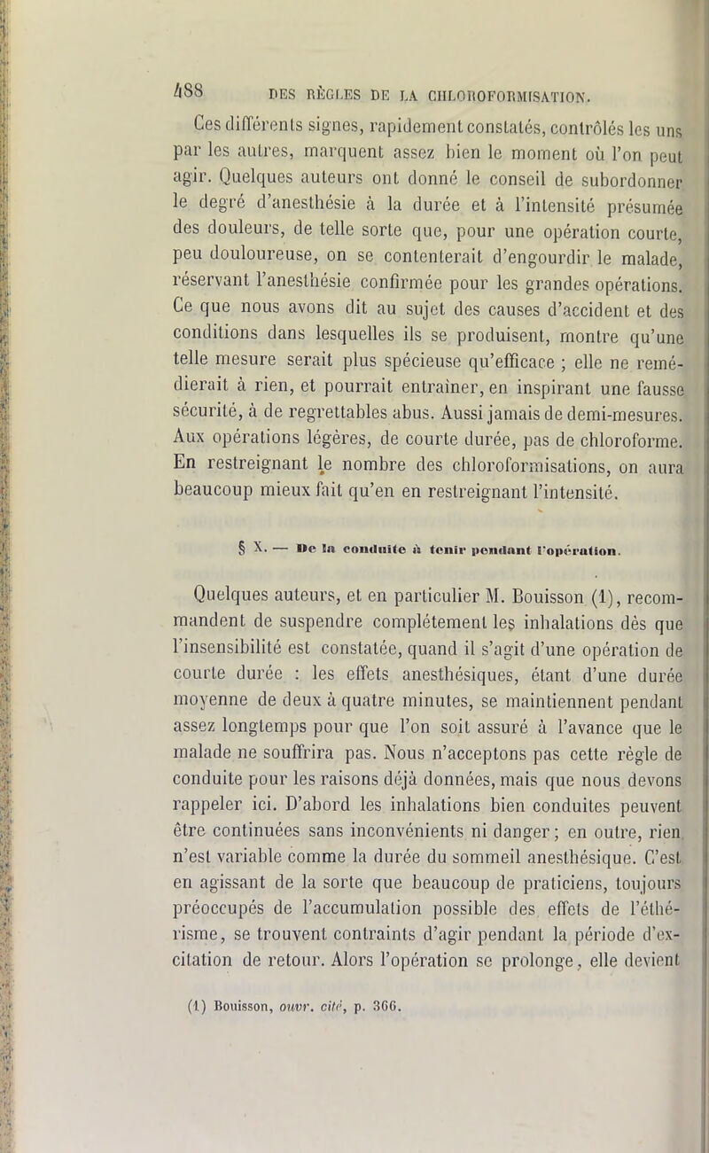 Ces différents signes, rapidement consLalés, contrôlés les uns par les autres, marquent assez bien le moment où l'on peut agir. Quelques auteurs ont donné le conseil de subordonner, le degré d'anesthésie à la durée et à l'intensité présumée des douleurs, de telle sorte que, pour une opération courte, peu douloureuse, on se contenterait d'engourdir le malade, réservant l'anesthésie confirmée pour les grandes opérations. Ce que nous avons dit au sujet des causes d'accident et des conditions dans lesquelles ils se produisent, montre qu'une telle mesure serait plus spécieuse qu'efficace ; elle ne remé- dierait à rien, et pourrait entraîner, en inspirant une fausse sécurité, à de regrettables abus. Aussi jamais de demi-mesures. Aux opérations légères, de courte durée, pas de chloroforme. En restreignant le nombre des chloroformisations, on aura beaucoup mieux fait qu'en en restreignant l'intensité. § X- — Me In coniliiUe h tenir pendant l'opération. Quelques auteurs, et en particulier M. Bouisson (1), recom- mandent de suspendre complètement leç inhalations dès que l'insensibilité est constatée, quand il s'agit d'une opération de courte durée : les effets anesthésiques, étant d'une durée moyenne de deux à quatre minutes, se maintiennent pendant assez longtemps pour que l'on soit assuré à l'avance que le malade ne souffrira pas. Nous n'acceptons pas cette règle de conduite pour les raisons déjà données, mais que nous devons rappeler ici. D'abord les inhalations bien conduites peuvent être continuées sans inconvénients ni danger ; en outre, rien, n'est variable comme la durée du sommeil aneslhésique. C'est en agissant de la sorte que beaucoup de praticiens, toujours préoccupés de l'accumulation possible des effets de féthé- risrae, se trouvent contraints d'agir pendant la période d'ex- citation de retour. Alors l'opération se prolonge, elle devient (1) Bouisson, oimr. citr, p. 3G6.