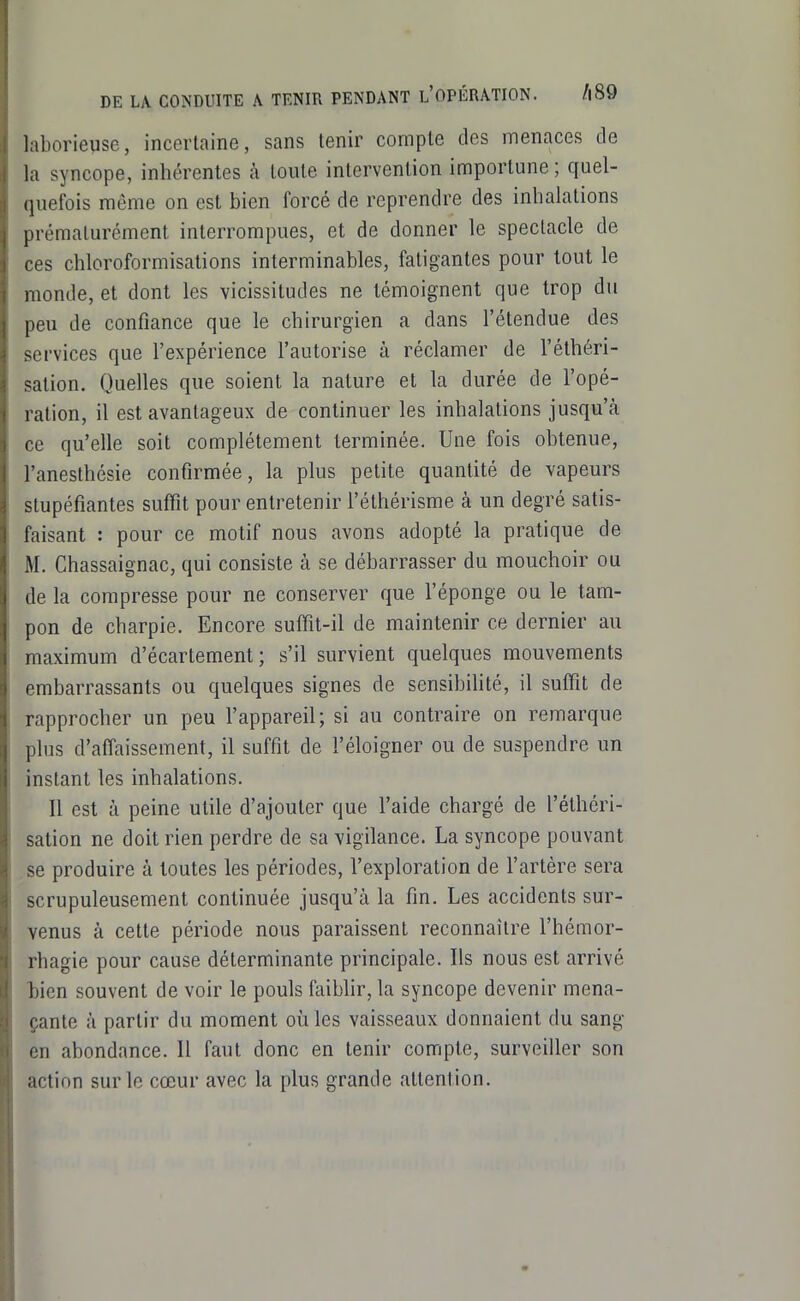 DE LA CONDUITE A TENIR PENDANT l'OPÉRATION. /|89 laborieuse, incertaine, sans tenir compte des menaces de la syncope, inhérentes à toute intervention importune; quel- (piefois môme on est bien forcé de reprendre des inhalations prématurément interrompues, et de donner le spectacle de ces chloroformisations interminables, fatigantes pour tout le monde, et dont les vicissitudes ne témoignent que trop du peu de confiance que le chirurgien a dans l'étendue des services que l'expérience l'autorise à réclamer de l'éthéri- sation. Quelles que soient la nature et la durée de l'opé- ration, il est avantageux de continuer les inhalations jusqu'à ce qu'elle soit complètement terminée. Une fois obtenue, l'anesthésie confirmée, la plus petite quantité de vapeurs stupéfiantes suffît pour entretenir l'éthérisme à un degré satis- faisant : pour ce motif nous avons adopté la pratique de M. Chassaignac, qui consiste à se débarrasser du mouchoir ou de la compresse pour ne conserver que l'éponge ou le tam- pon de charpie. Encore suffit-il de maintenir ce dernier au maximum d'écartement ; s'il survient quelques mouvements embarrassants ou quelques signes de sensibiUté, il suffit de rapprocher un peu l'appareil; si au contraire on remarque plus d'affaissement, il suffit de l'éloigner ou de suspendre un instant les inhalations. Il est à peine utile d'ajouter que l'aide chargé de l'élhéri- sation ne doit rien perdre de sa vigilance. La syncope pouvant se produire à toutes les périodes, l'exploration de l'artère sera scrupuleusement continuée jusqu'à la fin. Les accidents sur- venus à cette période nous paraissent reconnaître l'hémor- rhagie pour cause déterminante principale. Ils nous est arrivé tien souvent de voir le pouls faibhr, la syncope devenir mena- çante à partir du moment où les vaisseaux donnaient du sang en abondance. Il faut donc en tenir compte, surveiller son action sur le cœur avec la plus grande attention.