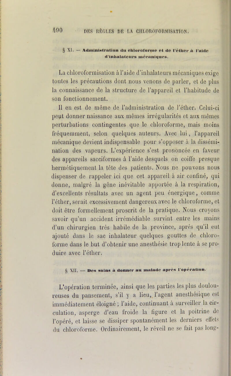 § XI. — AaniinlHti-alloii <lu cliloroforinc et do l*é<licr ik l'aitio d'iubulnfoiirs luccnniqucs. La chloroformisalion à l'aide d'inhalateurs mécaniques exige Loules les précaulions dont nous venons de parler, et de plus la connaissance de la structure de l'appareil et l'habitude de son fonctionnement. 11 en est de même de l'administration de l'éther. Celui-ci peut donner naissance aux mêmes irrégularités et aux mêmes perturbations contingentes que le chloroforme, mais moins fréquemment, selon quelques auteurs. Avec lui, l'appareil mécanique devient indispensable pour s'opposer à la dissémi- nation des vapeurs. L'expérience s'est prononcée en faveur des appareils sacciformes à l'aide desquels on coiffe presque hermétiquement la tête des patients. Nous ne pouvons nous dispenser de rappeler ici que cet appareil à air confiné, qui donne, malgré la gêne inévitable apportée à la respiration, d'excellents résultats avec un agent peu énergique, comme l'éther, serait excessivement dangereux avec le chloroforme, et doit être formellement proscrit de la pratique. Nous croyons savoir qu'un accident irrémédiable survint entre les mains d'un chirurgien très habile de la province, après qu'il eut ajouté dans le sac inhalateur quelques gouttes de chloro- forme dans le but d'obtenir une anesthésie trop lente à se pro- duire avec l'éther. § Xn. — nos soins II ilonncr an iiinluilc après l'oitéi-ntion. L'opération terminée, ainsi que les parties les plus doulou- reuses du pansement, s'il y a lieu, l'agent anesthésique est immédiatement éloigné ; l'aide, continuant à surveiller la cir- culation, asperge d'eau froide la figure et la poitrine do l'opéré, et laisse se dissiper spontanément les derniers effets (lu chloroforme. Ordinairement, le réveil ne se fait pas long-