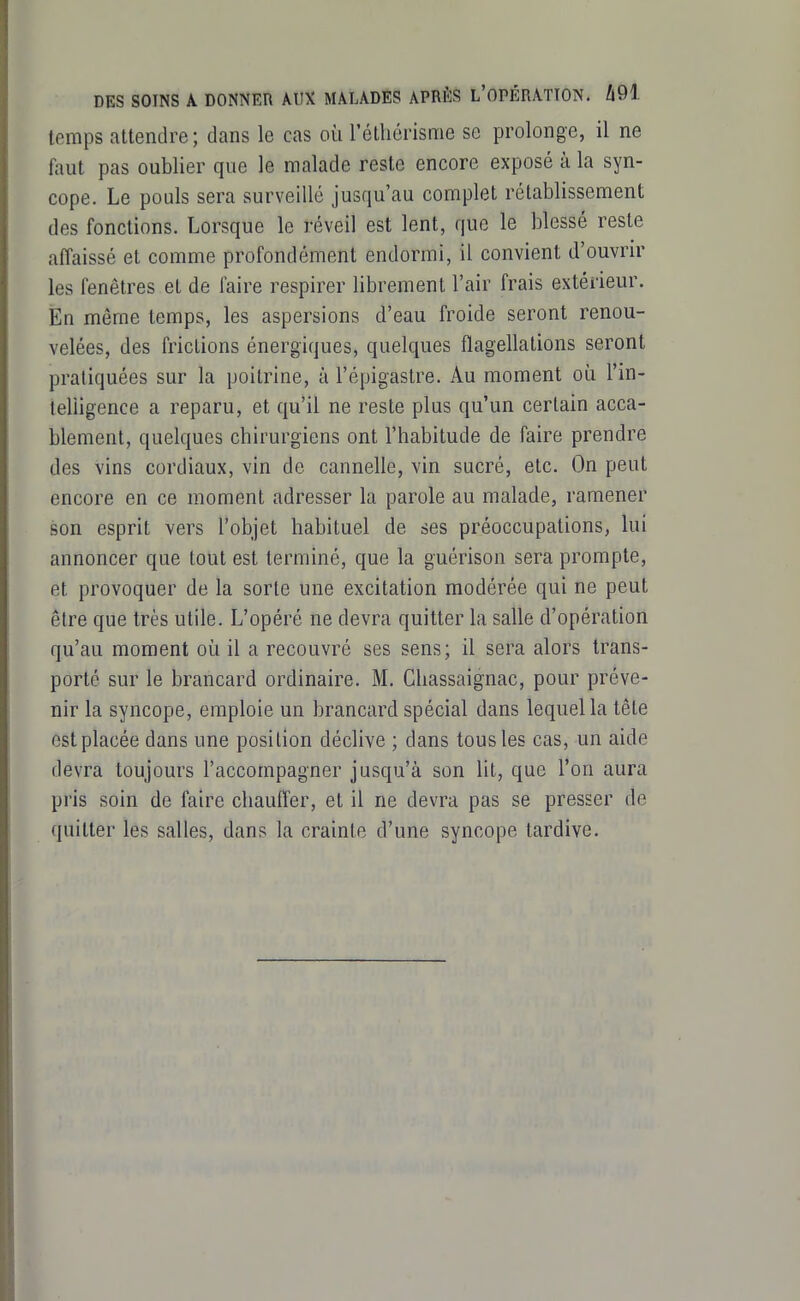 DES SOINS A DONNER AUX MALADES APRÈS L'OPÉRATION. A91 temps attendre; dans le cas où réthérisme se prolonge, il ne faut pas oublier que le malade reste encore exposé à la syn- cope. Le pouls sera surveillé jusqu'au complet rétablissement des fonctions. Lorsque le réveil est lent, que le blessé reste affaissé et comme profondément endormi, il convient d'ouvrir les fenêtres el de faire respirer librement l'air frais extérieur. En même temps, les aspersions d'eau froide seront renou- velées, des frictions énergiques, quelques flagellations seront pratiquées sur la poitrine, à l'épigastre. Au moment où l'in- telligence a reparu, et qu'il ne reste plus qu'un certain acca- blement, quelques chirurgiens ont l'habitude de faire prendre des vins cordiaux, vin de cannelle, vin sucré, etc. On peut encore en ce moment adresser la parole au malade, ramener son esprit vers l'objet habituel de ses préoccupations, lui annoncer que tout est terminé, que la guérison sera prompte, et provoquer de la sorte une excitation modérée qui ne peut être que très utile. L'opéré ne devra quitter la salle d'opération qu'au moment où il a recouvré ses sens; il sera alors trans- porté sur le brancard ordinaire. M. Chassaignac, pour préve- nir la syncope, emploie un brancard spécial dans lequel la têle est placée dans une position déclive ; dans tous les cas, un aide devra toujours l'accompagner jusqu'à son lit, que l'on aura pris soin de faire chauffer, et il ne devra pas se presser de quitter les salles, dans la crainte d'une syncope tardive.