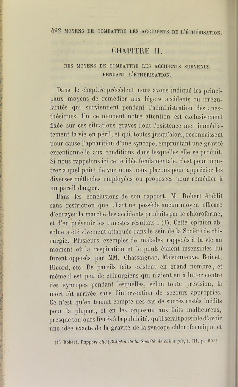 CHAPITRE II. DES MOYENS DE COMBATTRE LES ACCIDENTS SURVENUS PENDANT l'ÉTHÉRISATION. Dans le chapitre précédent nous avons indiqué les princi- paux moyens de remédier aux légers accidents ou irrégu- larités qui surviennent pendant l'administration des anes- thésiques. En ce moment notre attention est exclusivement fixée sur ces situations graves dont l'existence met immédia- tement la vie en péril, et qui, toutes jusqu'alors, reconnaissent pour cause l'apparition d'une syncope, empruntant une gravité exceptionnelle aux conditions dans lesquelles elle se produit. Si nous rappelons ici cette idée fondamentale, c'est pour mon- trer à quel point de vue nous nous plaçons pour apprécier les diverses méthodes employées ou proposées pour remédier à un pareil danger. Dans les conclusions de son rapport, M. Robert établit sans restriction que «l'art ne possède aucun moyen efïïcace d'enrayer la marche des accidents produits par le chloroforme, et d'en prévenir les funestes résultats » (1). Cette opinion ab- solue a été vivement attaquée dans le sein de la Société de chi- rurgie. Plusieurs exemples de malades rappelés à la vie au moment où la respiration et le pouls étaient insensibles lui furent opposés par MM. Chassaignac, Maisonneuve, Boinet, Ricord, etc. De pareils faits existent en grand nombre, et même il est peu de chirurgiens qui n'aient eu à lutter contre des syncopes pendant lesquelles, selon toute prévision, la mort fût arrivée sans l'intervention de secours appropriés. Ce n'est qu'en tenant compte des cas de succès restés inédits pour la plupart, et en les opposant aux faits malheureux, presque toujours livrés à la publicité, qu'il serait possible d'avoir une idée exacte de la gravité de la syncope chloroformique et (1) Robert, Rapport cUé{BuUelin de la SocM^ de chirurgie, t. III, p. GO;?'.