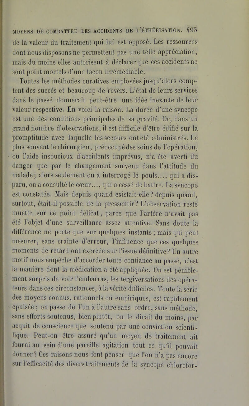 de la valeur du traitement qui lui est opposé. Les ressources dont nous disposons ne permettent pas une telle appréciation, mais du moins elles autorisent à déclarer que ces accidents ne sont point mortels d'une façon irrémédiable. Toutes les méthodes curatives employées jusqu'alors comp- tent des succès et beaucoup de revers. L'état de leurs services dans le passé donnerait peut-être une idée inexacte de leur valeur respective. En voici la raison. La durée d'une syncope est une des conditions principales de sa gravité. Or, dans un grand nombre d'observations, il est difficile d'être édifié sur la promptitude avec laquelle les secours ont été administrés. Le plus souvent le chirurgien, préoccupédes soins de l'opération, ou l'aide insoucieux d'accidents imprévus, n'a été averti du danger que par le changement survenu dans l'attitude du malade; alors seulement on a interrogé le pouls..., qui a dis- paru, on a consulté le cœur..., qui a cessé de battre. La syncope est constatée. Mais depuis quand existait-elle ? depuis quand, surtout, était-il possible de la pressentir? L'observation reste muette sur ce point déhcat, parce que l'artère n'avait pas été l'objet d'une surveillance assez attentive. Sans doute la différence ne porte que sur quelques instants; mais qui peut mesurer, sans crainte d'erreur, l'influence que ces quelques moments de relard ont exercée sur l'issue définitive? Un autre motif nous empêche d'accorder toute confiance au passé, c'est la manière dont la médication a été appHquée. On est pénible- ment surpris de voir l'embarras, les tergiversations des opéra- teurs dans ces circonstances, à la vérité difficiles. Toute la série des moyens connus, rationnels ou empiriques, est rapidement épuisée ; on passe de l'un à l'autre sans ordre, sans méthode, sans efforts soutenus, bien plutôt, on le dirait du moins, par acquit de conscience que soutenu par une conviction scienti- fique. Peut-on être assuré qu'un moyen de traitement ait fourni au sein d'une pareille agitation tout ce qu'il pouvait donner? Ces raisons nous font penser que l'on n'a pas encore sur l'efficacité des divers traitements de la syncope chlorofor-