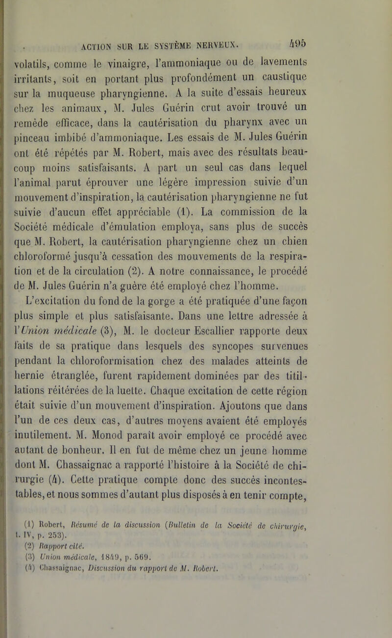 volatils, comme le vinaigre, l'ammoniaque ou de lavements irritants, soit en portant plus profondément un caustique sur la muqueuse pharyngienne. A la suite d'essais heureux chez les animaux, M. Jules Guérin crut avoir trouvé un remède efficace, dans la cautérisation du pharynx avec un pinceau imhibô d'ammoniaque. Les essais de M. Jules Guérin ont été répétés par M. Robert, mais avec des résultats beau- coup moins satisfaisants. A part un seul cas dans lequel l'animal parut éprouver une légère impression suivie d'un mouvement d'inspiration, la cautérisation pharyngienne ne fut suivie d'aucun effet appréciable (1). La commission de la Société médicale d'émulation employa, sans plus de succès que M. Robert, la cautérisation pharyngienne chez un chien chloroformé jusqu'à cessation des mouvements de la respira- tion et de la circulation (2). A notre connaissance, le procédé de M. Jules Guérin n'a guère été employé chez l'homme. L'excitation du fond de la gorge a été pratiquée d'une façon plus simple et plus satisfaisante. Dans une lettre adressée à l'Union médicale (3), M. le docteur Escallier rapporte deux faits de sa pratique dans lesquels des syncopes survenues pendant la chloroformisation chez des malades atteints de hernie étranglée, furent rapidement dominées par des titil- lations réitérées de la luette. Chaque excitation de cette région était suivie d'un mouvement d'inspiration. Ajoutons que dans l'un de ces deux cas, d'autres moyens avaient été employés inutilement. M. Monod paraît avoir employé ce procédé avec autant de bonheur. Il en fut de même chez un jeune homme dont M. Chassaignac a rapporté l'histoire à la Société fie chi- rurgie (ZI). Cette pratique compte donc des succès incontes- tables, et nous sommes d'autant plus disposés à en tenir compte, (1) Robert, llésumé de la discussion {Bulletin de la Société de chirurgie, t. IV, p. 253). (2) napport cité. (3) Union médicale, IS/i'J, p. 569. (.'i) Chassaignac, Discussion du rapport de M. Robert.