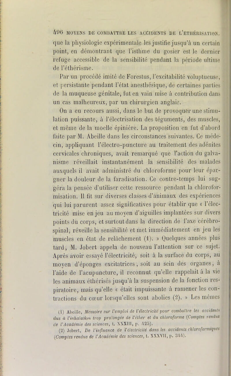 que la physiologie expérimentale les justifie jusqu'à un certain point, en démontrant que l'isllime du gosier est le dernier refuge accessible de la sensibilité pendant la période ultime de l'éthérisme. Par un procédé imité de Forestus, l'excitabilité voluptueuse, et persistante pendant l'état anestbésique, de certaines parties de la muqueuse génitale, fut en vain mise à contribution dans un cas malheureux, par un chirurgien anglais. On a eu recours aussi, dans le but de provoquer une stimu- lation puissante, à l'électrisation des téguments, des muscles, et même de la moelle épinière. La proposition en l'ut d'abord faite par M. Abeille dans les circonstances suivantes. Ce méde- cin, appliquant l'électro-puncture au traitement des adénites cervicales chroniques, avait remarqué que l'action du galva- nisme réveillait instantanément la sensibilité des malades auxquels il avait administré du chloroforme pour leur épar- gner la douleur de la faradisation. Ce contre-temps lui sug- géra la pensée d'utiliser cette ressource pendant la chlorolbr- misation. Il fit sur diverses classes d'animaux des expériences qui lui parurent assez significatives pour établir que « l'élec- tricité mise enjeu au moyen d'aiguilles implantées sur divers points du corps, et surtout dans la direction de l'axe cérébro- spinal, réveille la sensibihté et met immédiatement en jeu les muscles en état de relâchement (1). » Quelques années plus tard, M. Jobert appela de nouveau l'attention sur ce sujet. Après avoir essayé l'électricité, soit à la surface du corps, au moyen d'épongés excitatrices, soit au sein des organes, à l'aide de l'acupuncture, il reconnut qu'elle rappelait à la vie les animaux éthérisés jusqu'à la suspension de la fonction res- piratoire, mais qu'elle « était impuissante à ramener les con- tractions du cœur lorsqu'elles sont abolies {i). » Les mêmes (1) Abeille, Akmoirc sur l'cnipUii de l'éleclricilc pour comballre les accideiil'^ dus à Vinhalalion trop prolongée de Vclhcr et du chloroforme [Comptes rendus de l'Acadcmio des sciences, l. XXXlll, p. !i2ô). (2) Jobert, De l'influenco de Véleclricité dans les accidents chloroformiqves [Comptes rendus de l'Académie des sciences, t. XXXVII, p. 3i/i).