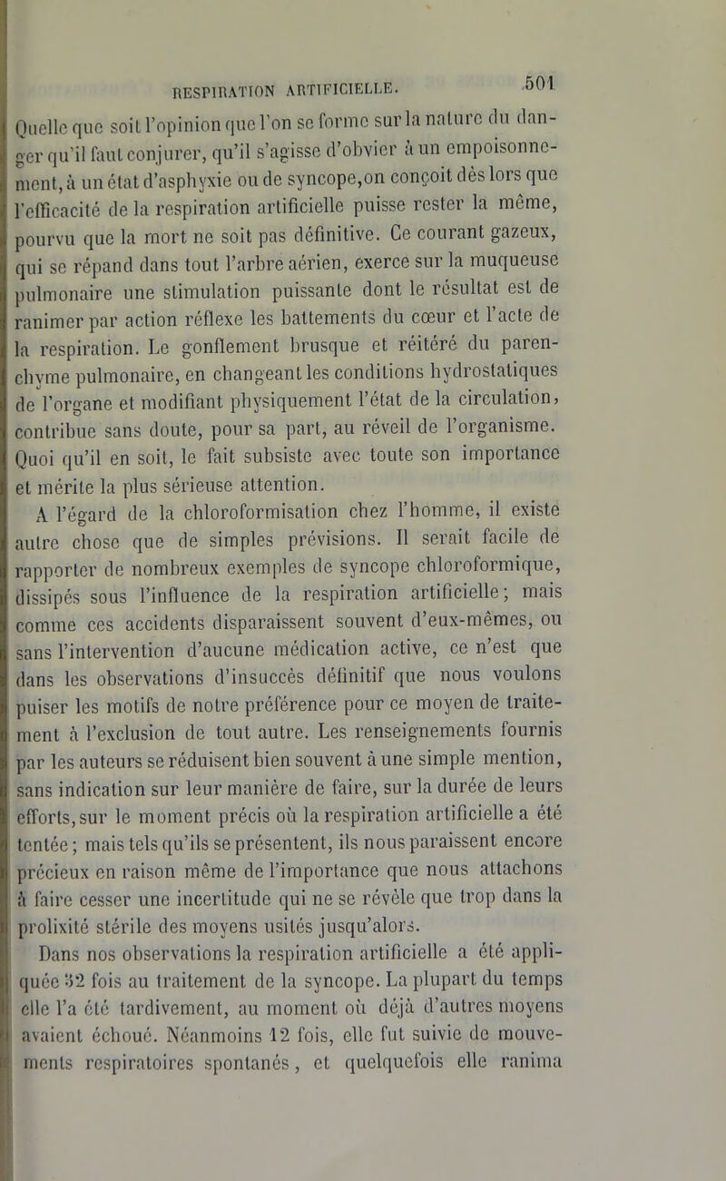 Quelle que soit l'opinion que Von se forme sur la nature du dan- ger qu'il faut conjurer, qu'il s'agisse d'obvier à un empoisonne- ment, à un état d'asphyxie ou de syncope,on conçoit dès lors que l'efficacité de la respiration artificielle puisse rester la môme, pourvu que la mort ne soit pas définitive. Ce courant gazeux, qui se répand dans tout l'arbre aérien, exerce sur la muqueuse pulmonaire une stimulation puissante dont le résultat est de ranimer par action réflexe les battements du cœur et l'acte de la respiration. Le gonflement brusque et réitéré du paren- chyme pulmonaire, en changeant les conditions hydrostatiques de l'organe et modifiant physiquement l'état de la circulation, contribue sans doute, pour sa part, au réveil de l'organisme. Quoi qu'il en soit, le fait subsiste avec toute son importance et mérite la plus sérieuse attention. A l'égard de la chloroformisation chez l'homme, il existe autre chose que de simples prévisions. Il serait facile de rapporter de nombreux exemples de syncope chloroformique, dissipés sous l'influence de la respiration artificielle; mais comme ces accidents disparaissent souvent d'eux-mêmes, ou sans l'intervention d'aucune médication active, ce n'est que dans les observations d'insuccès définitif que nous voulons puiser les motifs de notre préférence pour ce moyen de traite- ment à l'exclusion de tout autre. Les renseignements fournis par les auteurs se réduisent bien souvent à une simple mention, sans indication sur leur manière de faire, sur la durée de leurs efforts, sur le moment précis où la respiration artifîcieUe a été tentée ; mais tels qu'ils se présentent, ils nous paraissent encore précieux en raison même de l'importance que nous attachons à faire cesser une incertitude qui ne se révèle que trop dans la prolixité stérile des moyens usités jusqu'alors. Dans nos observations la respiration artificielle a été appli- quée '-'il fois au traitement de la syncope. La plupart du temps elle l'a été tardivement, au moment où déjà d'autres moyens avaient échoué. Néanmoins 12 fois, elle fut suivie de mouve- ments respiratoires spontanés, et quelquefois elle ranima