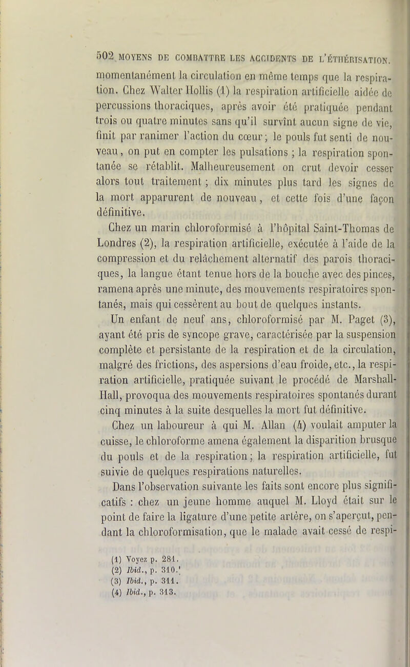 momonlanémenl la circulation en même temps que la respira- tion. Chez Waltcr Ilollis (1) la respiration artificielle aidée de percussions thoraciques, après avoir été pratiquée pendant trois ou quatre minutes sans qu'il survînt aucun signe de vie, finit par ranimer l'action du cœur; le pouls fut senti de nou- veau , on put en compter les pulsations ; la respiration spon- tanée se rétablit. Malheureusement on crut devoir cesser alors tout traitement ; dix minutes plus tard les signes de la mort apparurent de nouveau, et cette fois d'une façon définitive. Chez un marin chloroformisé à l'hôpital Saint-Thomas de Londres (2), la respiration artificielle, exécutée à l'aide de la compression et du relâchement alternatif des parois thoraci- ques, la langue étant tenue hors de la bouche avec des pinces, ramena après une minute, des mouvements respiratoires spon- tanés, mais qui cessèrent au bout de quelques instants. Un enfant de neuf ans, chloroformisé par M. Paget (3), ayant été pris de syncope grave, caractérisée par la suspension complète et persistante de la respiration et de la circulation, malgré des frictions, des aspersions d'eau froide, etc., la respi- ration artificielle, pratiquée suivant le procédé de Marshall- Hall, provoqua des mouvements respiratoires spontanés durant cinq minutes à la suite desquelles la mort fut définitive. Chez un laboureur à qui M. AUan (A) voulait amputer la cuisse, le chloroforme amena également la disparition brusque du pouls et de la respiration; la respiration artificielle, fut suivie de quelques respirations naturelles. Dans l'observation suivante les faits sont encore plus signifi- catifs : chez un jeune homme auquel M. Lloyd était sur 1§ point de faire la ligature d'une petite artère, on s'aperçut, pen- dant la chloroformisation, que le malade avait cessé de respi- (1) Voyez p. 281. ^ (2) Ibid., p. 310.; (3) Ibid., p. 311. (4) Ibid., p. 313.