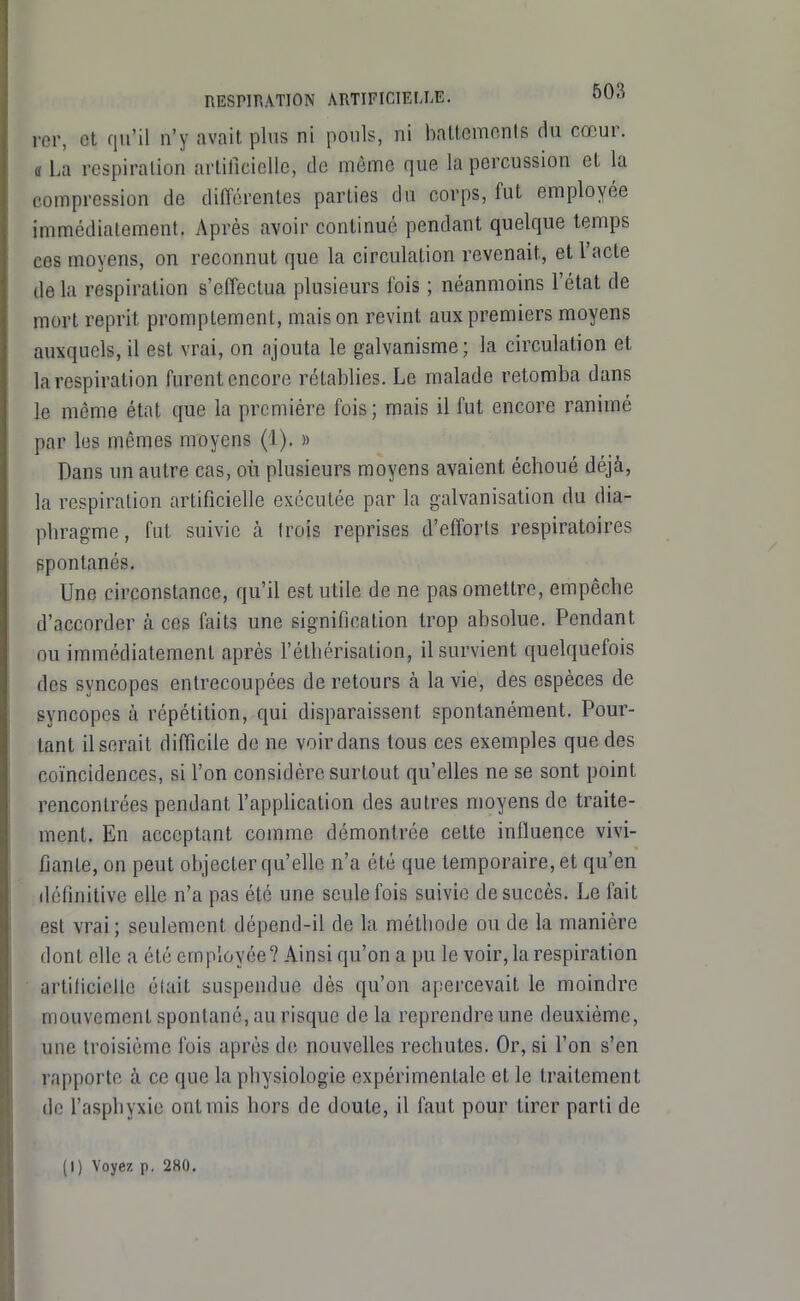 rer, et qu'il n'y avait plus ni pouls, ni baltcmonis du cœur. a La respiration arlilicielle, de même que la percussion et la compression de différentes parties du corps, fut employée immédiatement. Après avoir continué pendant quelque temps ces moyens, on reconnut que la circulation revenait, et l'acte de la respiration s'effectua plusieurs fois ; néanmoins l'état de mort reprit promptement, mais on revint aux premiers moyens auxquels, il est vrai, on ajouta le galvanisme; la circulation et la respiration furent encore rétablies. Le malade retomba dans le môme état que la première fois; mais il fut encore ranimé par les mêmes moyens (1). » Dans un autre cas, où plusieurs moyens avaient échoué déjà, la respiration artificielle exécutée par la galvanisation du dia- phragme , fut suivie à trois reprises d'efforts respiratoires ppontanés. Une circonstance, qu'il est utile de ne pas omettre, empêche d'accorder à ces faits une signification trop absolue. Pendant ou immédiatement après l'éthérisation, il survient quelquefois des syncopes entrecoupées de retours à la vie, des espèces de syncopes à répétition, qui disparaissent spontanément. Pour- tant il serait difficile de ne voirdans tous ces exemples que des coïncidences, si l'on considère surtout qu'elles ne se sont point rencontrées pendant l'appUcation des autres moyens de traite- ment. En acceptant comme démontrée cette influence vivi- fiante, on peut objecter qu'elle n'a été que temporaire, et qu'en définitive elle n'a pas été une seule fois suivie de succès. Le fait est vrai ; seulement dépend-il de la méthode ou de la manière dont elle a été employée? Ainsi qu'on a pu le voir, la respiration artilicielle était suspendue dès qu'on apercevait le moindre mouvement spontané, au risque delà reprendre une deuxième, une troisième fois après de nouvelles rechutes. Or, si l'on s'en rapporte à ce que la physiologie expérimentale et le traitement de l'asphyxie entrais hors de doute, il faut pour tirer parti de (I) Voyez p. 280.