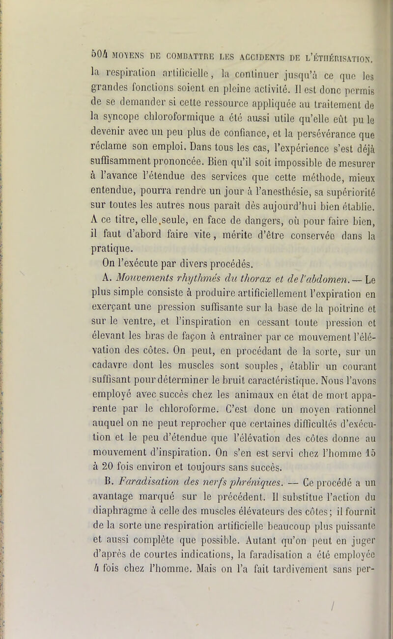 la respiration arliiiciclic, la continuer jusqu'à ce que les grandes fondions soient en pleine activité. Il est donc permis de se demander si cette ressource appliquée au traitement de la syncope chloroformique a été aussi utile qu'elle eût pu lu devenir avec un peu plus de confiance, et la persévérance que réclame son emploi. Dans tous les cas, l'expérience s'est déjà suffisamment prononcée. Bien qu'il soit impossible de mesurer à l'avance l'étendue des services que cette méthode, mieux entendue, pourra rendre un jour à l'anesthésie, sa supériorité sur toutes les autres nous paraît dés aujourd'hui bien établie. A ce titre, elle.seule, en face de dangers, où pour faire bien, il faut d'abord faire vite, mérite d'être conservée dans la pratique. On l'exécute par divers procédés. A. Mouvements rhythmés du thorax et de l'abdomen. —he: plus simple consiste à produire artificiellement l'expiration en exerçant une pression suffisante sur la base de la poitrine et sur le ventre, et l'inspiration en cessant toute pression cl élevant les bras de façon à entraîner par ce mouvement l'élé- vation des côtes. On peut, en procédant de la sorte, sur un cadavre dont les muscles sont souples, établir un courant suffisant pour déterminer le bruit caractéristique. Nous l'avons employé avec succès chez les animaux en état de mort appa- rente par le chloroforme. C'est donc un moyen rationnel auquel on ne peut reprocher que certaines difficultés d'exécu- tion et le peu d'étendue que l'élévation des côtes donne au mouvement d'inspiration. On s'en est servi chez l'homme 15 à 20 fois environ et toujours sans succès. B. Faradisation des nerfs pJiréniques. — Ce procédé a un avantage marqué sur le précédent. Il substitue l'action du diaphragme à celle des muscles élévateurs des côtes; il fournit de la sorte une respiration artificielle beaucoup plus puissante et aussi complète que possible. Autant qu'on peut en juger d'après de courtes indications, la faradisation a été employée h fois chez l'homme. Mais on l'a fait tardivement sans per- /