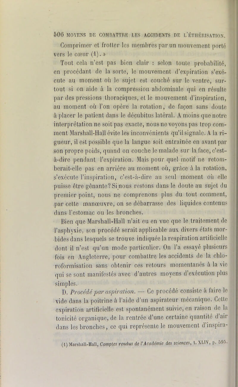 Comprimer et froller les membres par un mouvemenl porté vers le cœur (1). » Tout cela n'est pas bien clair : selon toute probabilité, en procédant de la sorte, le mouvement d'expiration s'exé- cute au moment où le sujet est coucbé sur le ventre, sur- tout si on aide à la compression abdominale qui en résulte par des pressions thoraciques, et le mouvement d'inspiration, au moment où l'on opère la rotation, de façon sans doute à placer le patient dans le décubitus latéral. A moins que notre interprétation ne soit pas exacte, nous ne voyons pas trop com- ment Marshall-Hall évite les inconvénients qu'il signale. A la ri- gueur, il est possible que la langue soit entraînée en avant par son propre poids, quand on couche le malade sur la face, c'est- à-dire pendant l'expiration. Mais pour quel motif ne retom- berait-elle pas en arrière au moment où, grâce à la rotation, s'exécute l'inspiration, c'est-à-dire au seul moment où elle puisse être gênante? Si nous restons dans le doute au sujet du premier point, nous ne comprenons plus du tout comment, par cette manœuvre, on se débarrasse des liquides contenus dans l'estomac ou les bronches. Bien que Marshall-Hall n'ait eu en vue que le traitement de l'asphyxie, son procédé serait applicable aux divers états mor- •bidesdans lesquels se trouve indiquée la respiration arliticielle dont il n'est qu'un mode particulier. On l'a essayé plusieurs fois en Angleterre, pour combattre les accidents de la chlo- roformisation sans obtenir ces retours momentanés à la vie qui se sont manifestés avec d'autres moyens d'exécution plus simples. D. Procédé par aspiration. — Ce procédé consiste à faire le vide dans la poitrine à l'aide d'un aspirateur mécanique. Celte expiration artilîcielle est spontanément suivie, en raison de la tonicité organique, de la rentrée d'une certaine quantité d'air dans les bronches, ce qui représente le mouvement d'inspira-