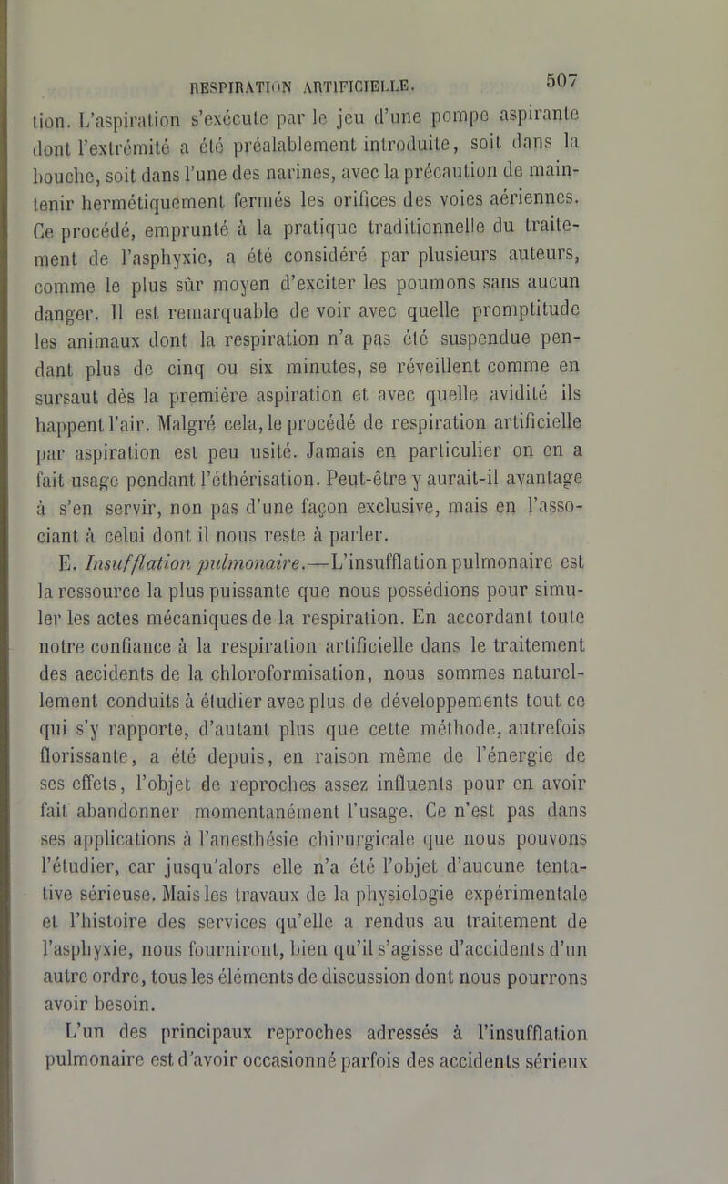 tion. L'aspiration s'excciUe par le jeu d'une pompe aspirante dont l'extrémitc a été préalablement introduite, soit dans la bouche, soit dans l'une des narines, avec la précaution de main- tenir hermétiquement fermés les orifices des voies aériennes. Ce procédé, emprunté à la pratique traditionnelle du traite- ment de l'asphyxie, a été considéré par plusieurs auteurs, comme le plus sûr moyen d'exciter les poumons sans aucun danger. II est remarquable de voir avec quelle promptitude les animaux dont la respiration n'a pas élé suspendue pen- dant plus de cinq ou six minutes, se réveillent comme en sursaut dès la première aspiration et avec quelle avidité ils happent l'air. Malgré cela, le procédé de respiration artificielle par aspiration est peu usité. Jamais en particulier on en a fait usage pendant l'éthérisation. Peut-être y aurait-il avantage à s'en servir, non pas d'une façon exclusive, mais en l'asso- ciant à celui dont il nous reste à parler. E. Insufflation pulmonaire.—L'insufflation pulmonaire est la ressource la plus puissante que nous possédions pour simu- ler les actes mécaniques de la respiration. En accordant toute notre confiance à la respiration artificielle dans le traitement des accidents de la chloroformisation, nous sommes naturel- lement conduits à étudier avec plus de développements tout ce qui s'y rapporte, d'autant plus que cette méthode, autrefois florissante, a été depuis, en raison même de l'énergie de ses effets, l'objet de reproches assez influents pour en avoir fait abandonner momentanément l'usage. Ce n'est pas dans ses applications à l'anesthôsie chirurgicale que nous pouvons l'étudier, car jusqu'alors elle n'a été l'objet d'aucune tenta- tive sérieuse. Mais les travaux de la physiologie expérimentale et l'histoire des services qu'elle a rendus au traitement de l'asphyxie, nous fourniront, bien qu'il s'agisse d'accidents d'un autre ordre, tous les éléments de discussion dont nous pourrons avoir besoin. L'un des principaux reproches adressés à l'insufflation pulmonaire est d'avoir occasionné parfois des accidents sérieux