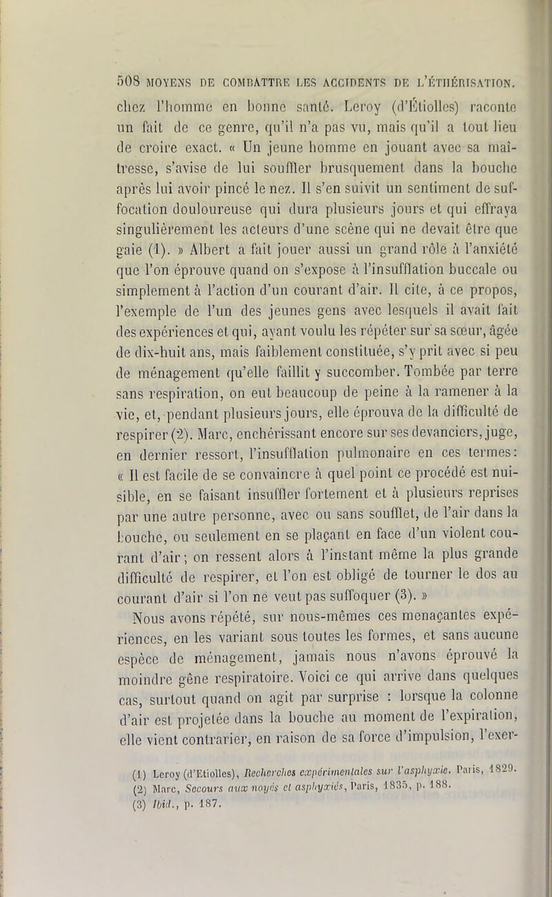 chez riiommo en bonne sanl6. Leroy (frEliolles) raconte un fait tle ce genre, qu'il n'a pas vu, mais qu'il a tout lieu de croire exact. « Un jeune homme en jouant avec sa maî- tresse, s'avise de lui souffler brusquement dans la bouche après lui avoir pincé le nez. Il s'en suivit un sentiment de suf- focation douloureuse qui dura plusieurs jours et qui effraya singulièrement les acleurs d'une scène qui ne devait être que gaie (1). » Albert a fait jouer aussi un grand rôle à l'anxiété que l'on éprouve quand on s'expose h l'insufflation buccale ou simplement à l'action d'un courant d'air. Il cite, à ce propos, l'exemple de l'un des jeunes gens avec lesquels il avait fait des expériences et qui, ayant voulu les répéter sur'sa sœur, âgée de dix-huit ans, mais faiblement constituée, s'y prit avec si peu de ménagement qu'elle faillit y succomber. Tombée par terre sans respiration, on eut beaucoup de peine à la ramener à la vie, et, pendant plusieurs jours, elle éprouva de la difficulté de respirer (2). Marc, enchérissant encore sur ses devanciers, juge, en dernier ressort, l'insufflation pulmonaire en ces termes: « Il est facile de se convaincre à quel point ce procédé est nui- sible, en se faisant insuffler fortement et à plusieurs reprises par une autre personne, avec ou sans soufflet, de l'air dans la bouche, ou seulement en se plaçant en face d'un violent cou- rant d'air; on ressent alors à l'instant même la plus grande difficulté de respirer, et l'on est obligé de tourner le dos au courant d'air si l'on ne veut pas suffoquer (3). » Nous avons répété, sur nous-mêmes ces menaçantes expé- riences, en les variant sous toutes les formes, et sans aucune espèce de ménagement, jamais nous n'avons éprouvé la moindre gêne respiratoire. Voici ce qui arrive dans quelques cas, surtout quand on agit par surprise : lorsque la colonne d'air est projetée dans la bouche au moment de l'expiralion, elle vient contrarier, en raison de sa force d'impulsion, l'exer- (1) Leroy (d'EtioUcs), Rechcrclies cxi>éninenlales sur l'asphyxie. Paiis, 1829. (2) Marc, Secours aux noyés cl asphyxié s, Vani, 1835, p. 188. (3) Ibid., p. 187.