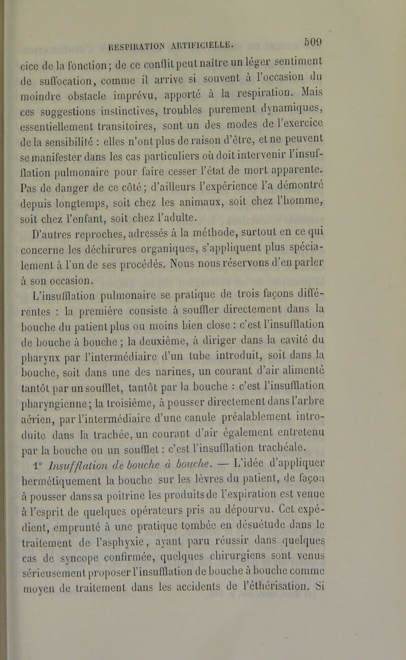 cice de la Ibnclion; de ce conllil peut naître un léger senlimcnt de sudocalion, comme il arrive si souvent à l'occasion du moindre obstacle imprévu, apporté à la respiration. Mais CCS suggestions instinctives, troubles purement dynamiques, essentiellement transitoires, sont un des modes de l'exercice delà sensibilité : elles n'ont plus déraison d'être, et ne peuvent se manifester dans les cas particuliers où doit intervenir l'insul- llation pulmonaire pour faire cesser l'état de mort apparente. Pas de danger de ce côté; d'ailleurs l'expérience l'a démontré depuis longtemps, soit chez les animaux, soit chez l'homme, soit chez l'enfant, soit chez l'adulte. D'autres reproches, adressés à la méthode, surtout en ce qui concerne les déchirures organiques, s'appliquent plus spécia- lement à l'un de ses procédés. Nous nous réservons d'en parler à son occasion. L'insuillation pulmonaire se pratique de trois façons diffé- rentes : la première consiste à souffler directement dans la bouche du patient plus ou moins bien close : c'est l'insufflation de bouche à bouche ; la deuxième, à diriger dans la cavité du pharynx par l'intermédiaire d'un tube introduit, soit dans la bouche, soit dans une des narines, un courant d'air ahmenté tantôt par un soufflet, tantôt par la bouche : c'est l'insufflation pharyngienne; la troisième, à pousser directement dans l'arbre aéi'ien, par l'intermédiaire d'une canule préalablement intro- duite dans la trachée, un courant d'air également entretenu par la bouche ou un soufflet : c'est l'insufflation trachéale. r Insufflation de bouche à bouche. — L'idée d'appliquer hermétiquement la bouche sur les lèvres du patient, de façon à pousser danssa poitrine les produits de l'expiration est venue à l'esprit de quelques opérateurs pris au dépourvu. Cet expé- dient, emprunte à une pratique tombée en désuétude dans le traitement de l'asphyxie, avant paru réussir dans quelques cas de syncope confirmée, quelques chirurgiens sont venus sérieusement proposer l'insufflation de bouche à bouche comme moyen de traitement dans les accidents de l'éthérisation. Si