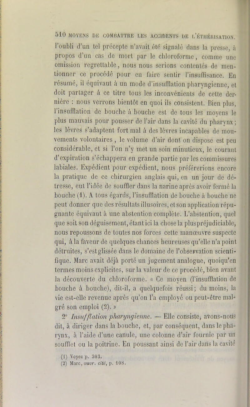 l'oubli d'un tel précepte n'avait été signalé dans la presse, à propos d'un cas de mort par le chloroforme, comme une omission regrettable, nous nous serions contentés de men- tionner ce procédé pour en faire sentir l'insuffisance. En résumé, il équivaut à un mode d'insufflation pharyngienne, et doit partager à ce titre tous les inconvénients de cette der- nière : nous verrons bientôt en quoi ils consistent. Bien plus, l'insufflation de bouche à bouche est de tous les moyens le plus mauvais pour pousser de l'air dans la cavité du pharynx ; les lèvres s'adaptent fort mal à des lèvres incapables de mou- vements volontaires, le volume d'air dont on dispose est peu considérable, et si l'on n'y met un soin minutieux, le courant d'expiration s'échappera en grande partie par les commissures labiales. Expédient pour expédient, nous préférerions encore la pratique de ce chirurgien anglais qui, en un jour de dé- tresse, eut l'idée de souffler dans la narine après avoir fermé la bouche (1). A tous égards, l'insufflation de bouche à bouche ne peut donner que des résultats illusoires, et son application répu- gnante équivaut à une abstention complète. L'abstention, quel que soit son déguisement, étant ici la chose la pluspréjudiciable, nous repoussons de toutes nos forces cette manœuvre suspecte qui, à la faveur de quelques chances heureuses qu'eUe n'a point détruites, s'est glissée dans le domaine de l'obseFvation scienti- fique. Marc avait déjà porté un jugement analogue, quoiqu'on termes moins explicites, sur la valeur de ce procédé, bien aA^ant la découverte du chloroforme. « Ce moyen (l'insufflation de bouche à bouche), dit-il, a quelquefois réussi; du moins, la vie est-elle revenue après qu'on l'a employé ou peut-être mal- gré son emploi (2). » 2° Insufflation 'pharyngienne, — Elle consistej aVons-noiis dit, à diriger dans la bouche, et, par conséquent, dans le pha- rynx, à l'aide d'une canule, une colonne d'air fournie par un soulTlet ou la poitrine. En poussant ainsi do l'air dans la cavité (1) Voyez p. 303. (2) Maix, ouw. ciié, p. 108.