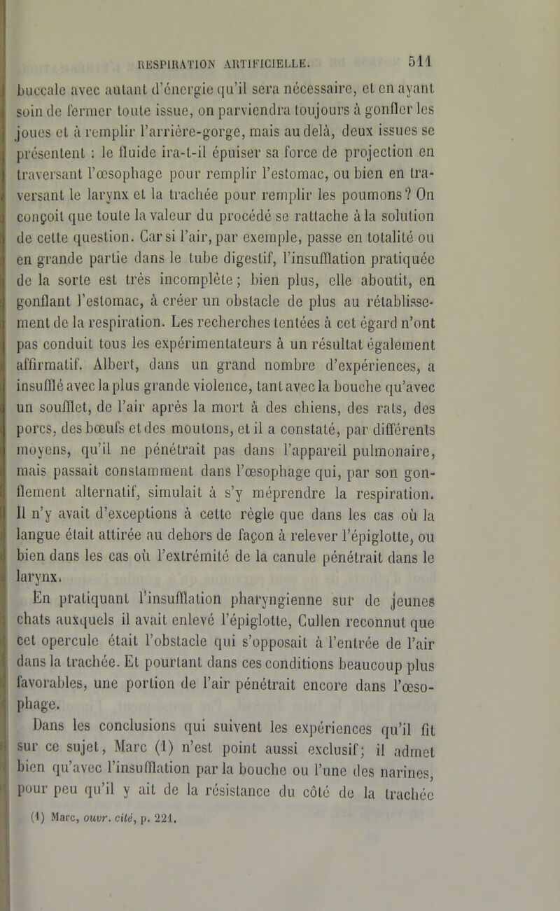 liLiccalc avec aiUanl d'cncrgio qu'il sera nécessaire, et en ayant M»in de fermer toute issue, on parviendra toujours à gonfler les joues et à remplir l'arrière-gorge, mais au delà, deux issues se [irésenlenl : le fluide ira-l-il épuiser sa force de projection en traversant l'œsophage pour remplir l'estomac, ou bien en tra- versant le larynx et la trachée pour remplir les poumons? On conçoit que toute la valeur du procédé se rattache à la solution de cette question. Car si l'air, par exemple, passe en totalité ou en grande partie dans le tube digestif, l'insufflation pratiquée de la sorte est très incomplète ; bien plus, elle aboutit, en gonflant l'estomac, à créer un obstacle de plus au rétablisse- ment de la respiration. Les recherches tentées à cet égard n'ont pas conduit tous les expérimentateurs à un résultat également affirmatif. Albert, dans un grand nombre d'expériences, a insufflé avec la plus grande violence, tant avec la bouche qu'avec un soufflet, de l'air après la mort à des chiens, des rats, des porcs, des bœufs et des moutons, et il a constaté, par différent.s moyens, qu'il ne pénétrait pas dans l'appareil pulmonaire, mais passait constamment dans l'œsophage qui, par son gon- flement alternatif, simulait à s'y méprendre la respiration. Il n'y avait d'exceptions à cette règle que dans les cas oii la langue était attirée au dehors de façon à relever l'épiglotte, ou bien dans les cas où l'extrémité de la canule pénétrait dans le larynx. Ën pratiquant l'insufflation pharyngienne sur de jeunes chats auxquels il avait enlevé l'épiglotte, Cullen reconnut que cet opercule était l'obstacle qui s'opposait à l'entrée de l'air dans la trachée. Et pourtant dans ces conditions beaucoup plus favorables, une portion de l'air pénétrait encore dans l'œso- phage. Dans les conclusions qui suivent les expériences qu'il fit sur ce sujet, Marc (1) n'est point aussi exclusif; il admet bien qu'avec l'insufflation parla bouche ou l'une des narines, pour pou qu'il y ait de la résistance du côté de la trachée (1) Marc, ouvr. cUé, p. 221.